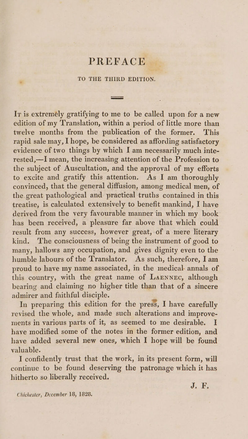 PREFACE... TO THE THIRD EDITION. Ir is extremely gratifying to me to be called upon for a new edition of my Translation, within a period of little more than twelve months from the publication of the former. This rapid sale may, I hope, be considered as affording satisfactory evidence of two things by which I am necessarily much inte- rested,—I mean, the increasing attention of the Profession to the subject of Auscultation, and the approval of my efforts to excite and gratify this attention. As I am thoroughly convinced, that the general diffusion, among medical men, of the great pathological and practical truths contained in this treatise, is calculated extensively to benefit mankind, I have derived from the very favourable manner in which my book has been received, a pleasure far above that which could result from any success, however great, of a mere literary kind. The consciousness of being the instrument of good to many, hallows any occupation, and gives dignity even to the humble labours of the Translator. As such, therefore, I am proud to have my name associated, in the medical- annals of this country, with the great name of Larnnec, although bearing and claiming no higher title than that of a sincere admirer and faithful disciple. In preparing this edition for the press, I have carefully revised the whole, and made such alterations and improve- ments in various parts of it, as seemed to me desirable. I have modified some of the notes in the former edition, and have added several new ones, which I hope will be found valuable. I confidently trust that the work, in its present form, will continue to be found deserving the patronage which it has hitherto so liberally received. J. F.