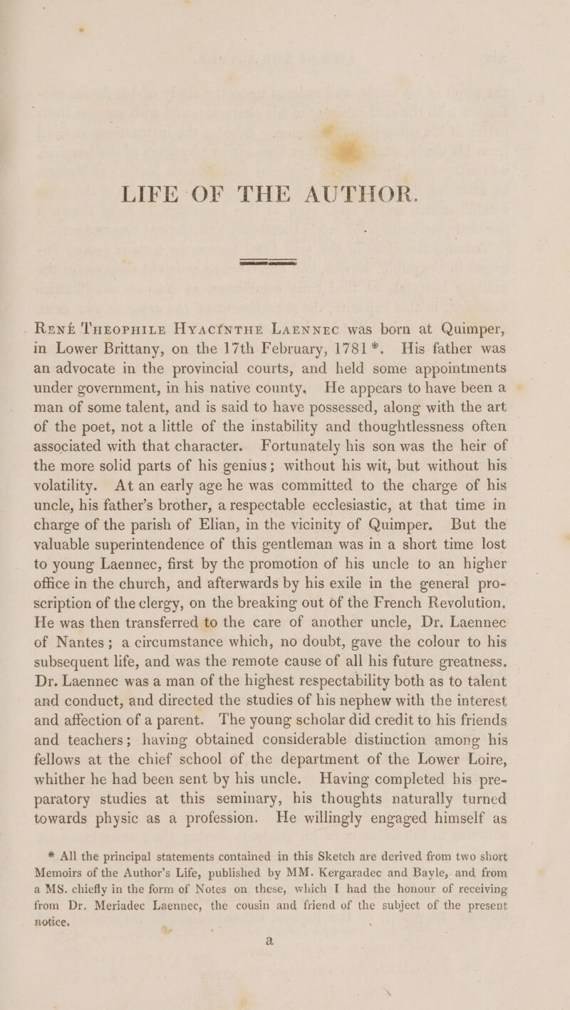 e.. : 4 LIFE OF THE AUTHOR. Rent THeopHite Hyactntne Larnnec was born at Quimper, in Lower Brittany, on the 17th February, 1781*. His father was an advocate in the provincial courts, and held some appointments under government, in his native county, He appears to have been a man of some talent, and is said to have possessed, along with the art of the poet, not a little of the instability and thoughtlessness often associated with that character. Fortunately his son was the heir of the more solid parts of his genius; without his wit, but without his. volatility. At an early age he was committed to the charge of his uncle, his father’s brother, a respectable ecclesiastic, at that time in charge of the parish of Elian, in the vicinity of Quimper. But the valuable superintendence of this gentleman was in a short time lost to young Laennec, first by the promotion of his uncle to an higher office in the church, and afterwards by his exile in the general pro- scription of the clergy, on the breaking out of the French Revolution. He was then transferred to the care of another uncle, Dr. Laennec of Nantes; a circumstance which, no doubt, gave the colour to his subsequent life, and was the remote cause of all his future greatness. Dr. Laennec was a man of the highest respectability both as to talent and conduct, and directed the studies of his nephew with the interest and affection of a parent. The young scholar did credit to his friends and teachers; having obtained considerable distinction among his fellows at the chief school of the department of the Lower Loire, whither he had been sent by his uncle. Having completed his pre- paratory studies at this seminary, his thoughts naturally turned towards physic as a profession. He willmgly engaged himself as * All the principal statements contained in this Sketch are derived from two short Memoirs of the Author’s Life, published by MM. Kergaradec and Bayle, and from a MS. chiefly in the form of Notes on these, which I had the honour of receiving from Dr, Meriadec Laennec, the cousin and friend of the subject of the present notice. a
