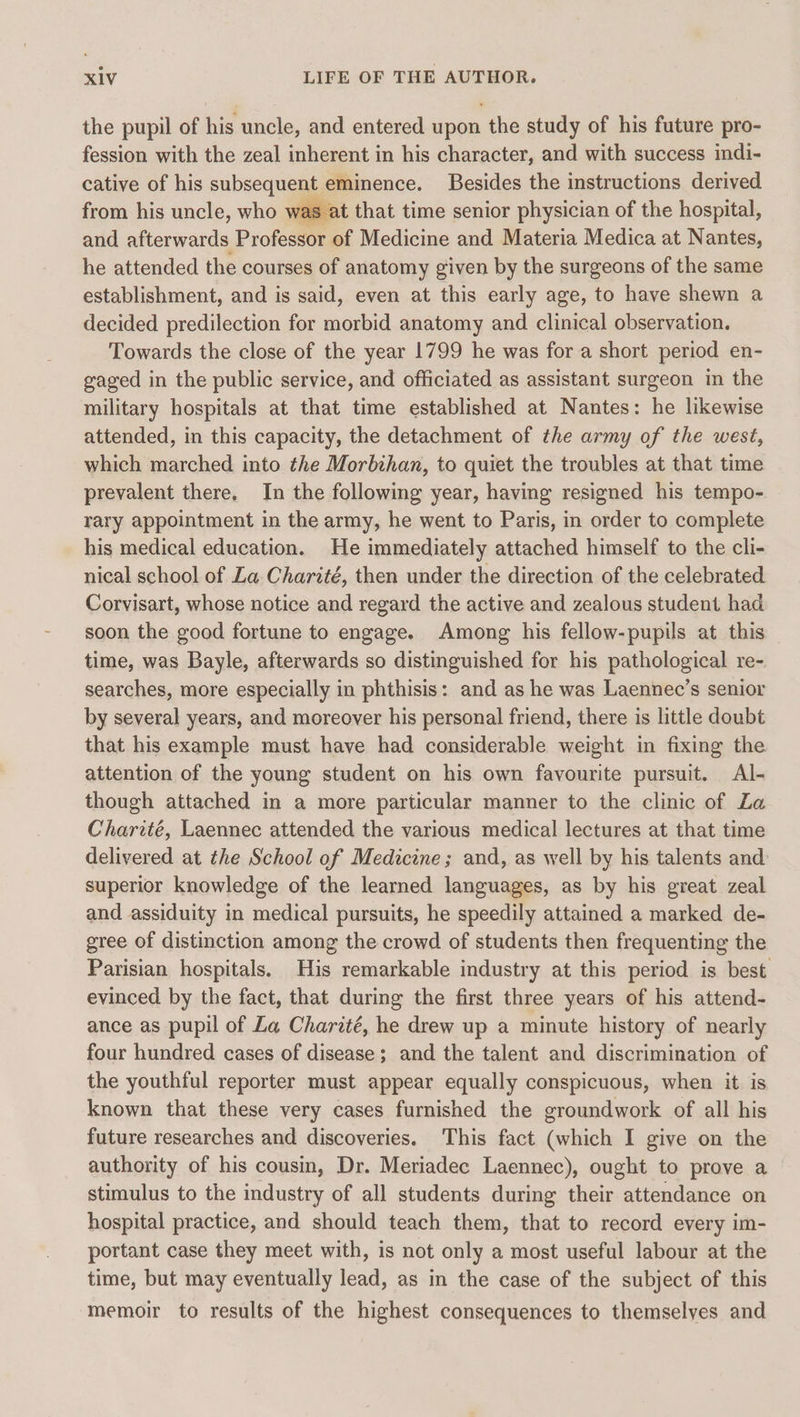 the pupil of his uncle, and entered upon the study of his future pro- fession with the zeal inherent in his character, and with success indi- cative of his subsequent eminence. Besides the instructions derived from his uncle, who was at that time senior physician of the hospital, and afterwards Professor of Medicine and Materia Medica at Nantes, he attended the courses of anatomy given by the surgeons of the same establishment, and is said, even at this early age, to have shewn a decided predilection for morbid anatomy and clinical observation. Towards the close of the year 1799 he was for a short period en- gaged in the public service, and officiated as assistant surgeon in the military hospitals at that time established at Nantes: he likewise attended, in this capacity, the detachment of the army of the west, which marched into the Morbihan, to quiet the troubles at that time prevalent there. In the following year, having resigned his tempo- rary appointment in the army, he went to Paris, in order to complete his medical education. He immediately attached himself to the cli- nical school of La Charité, then under the direction of the celebrated Corvisart, whose notice and regard the active and zealous student had soon the good fortune to engage. Among his fellow-pupils at this time, was Bayle, afterwards so distinguished for his pathological re- searches, more especially in phthisis: and as he was Laennec’s senior by several years, and moreover his personal friend, there is little doubt that his example must have had considerable weight in fixing the attention of the young student on his own favourite pursuit. Al- though attached in a more particular manner to the clinic of La Charité, Laennec attended the various medical lectures at that time delivered at the School of Medicine; and, as well by his talents and superior knowledge of the learned languages, as by his great zeal and assiduity in medical pursuits, he speedily attained a marked de- gree of distinction among the crowd of students then frequenting the Parisian hospitals. His remarkable industry at this period is best evinced by the fact, that during the first three years of his attend- ance as pupil of La Charité, he drew up a minute history of nearly four hundred cases of disease; and the talent and discrimination of the youthful reporter must appear equally conspicuous, when it is known that these very cases furnished the groundwork of all his future researches and discoveries. This fact (which I give on the authority of his cousin, Dr. Meriadec Laennec), ought to prove a stimulus to the industry of all students during their attendance on hospital practice, and should teach them, that to record every im- portant case they meet with, is not only a most useful labour at the time, but may eventually lead, as in the case of the subject of this memoir to results of the highest consequences to themselves and