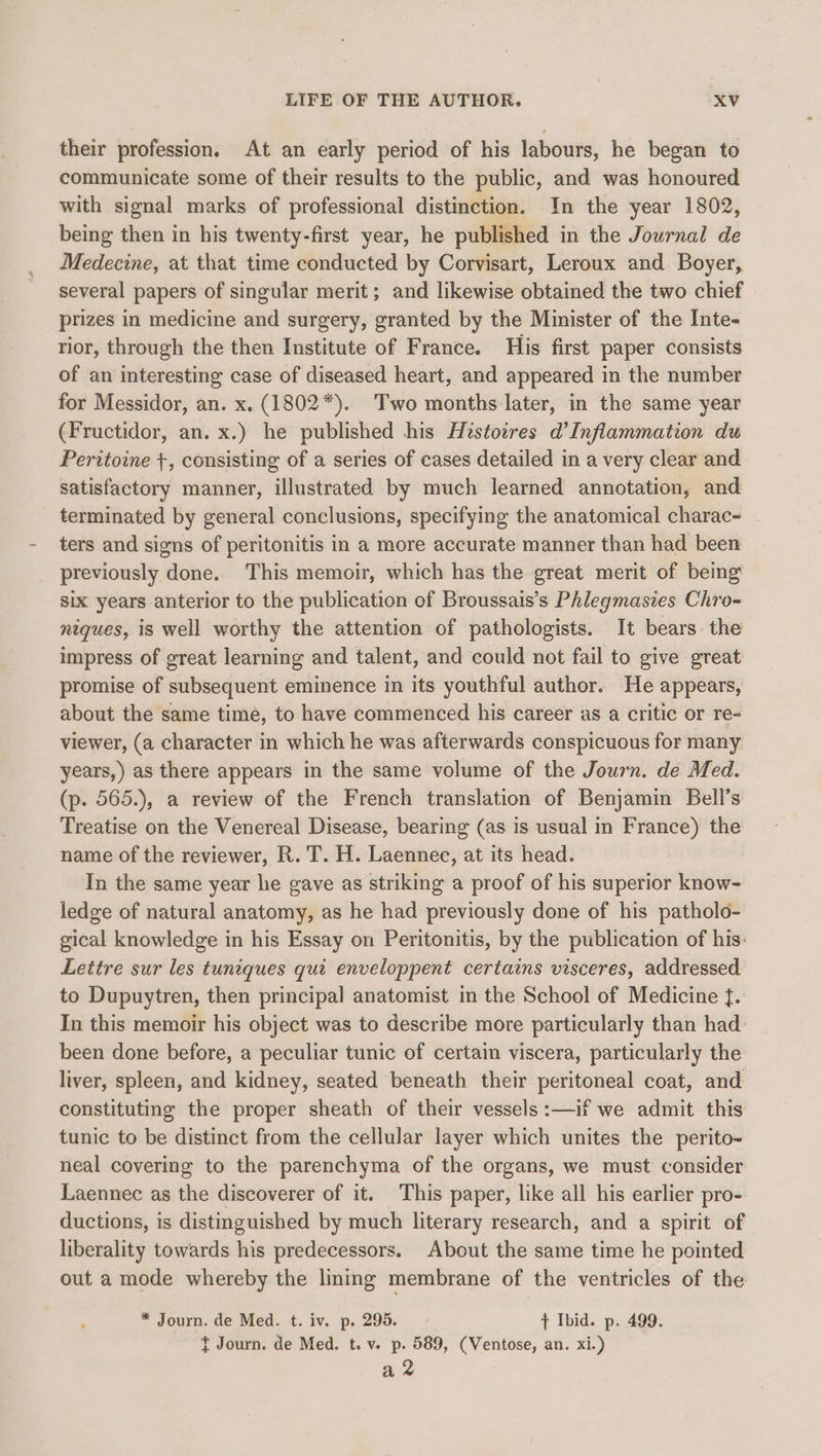 their profession. At an early period of his labours, he began to communicate some of their results to the public, and was honoured with signal marks of professional distinction. In the year 1802, being then in his twenty-first year, he published in the Journal de Medecine, at that time conducted by Corvisart, Leroux and Boyer, several papers of singular merit; and likewise obtained the two chief prizes in medicine and surgery, granted by the Minister of the Inte- rior, through the then Institute of France. His first paper consists of an interesting case of diseased heart, and appeared in the number for Messidor, an. x. (1802*). Two months later, in the same year (Fructidor, an. x.) he published his Histotres d’Inflammation du Peritoine +, consisting of a series of cases detailed in a very clear and satisfactory manner, illustrated by much learned annotation, and terminated by general conclusions, specifying the anatomical charac- ters and signs of peritonitis in a more accurate manner than had been previously done. This memoir, which has the great merit of being six years anterior to the publication of Broussais’s Phlegmaszes Chro- niques, is well worthy the attention of pathologists. It bears. the impress of great learning and talent, and could not fail to give great promise of subsequent eminence in its youthful author. He appears, about the same time, to have commenced his career as a critic or re- viewer, (a character in which he was afterwards conspicuous for many years,) as there appears in the same volume of the Journ. de Med. (p. 565.), a review of the French translation of Benjamin Bell’s Treatise on the Venereal Disease, bearing (as is usual in France) the name of the reviewer, R. T. H. Laennec, at its head. In the same year he gave as striking a proof of his superior know- ledge of natural anatomy, as he had previously done of his patholo- gical knowledge in his Essay on Peritonitis, by the publication of his: Lettre sur les tuniques qui enveloppent certains visceres, addressed to Dupuytren, then principal anatomist in the School of Medicine f. In this memoir his object was to describe more particularly than had been done before, a peculiar tunic of certain viscera, particularly the liver, spleen, and kidney, seated beneath their peritoneal coat, and constituting the proper sheath of their vessels :—if we admit this tunic to be distinct from the cellular layer which unites the perito- neal covering to the parenchyma of the organs, we must consider Laennec as the discoverer of it. This paper, like all his earlier pro- ductions, is distinguished by much literary research, and a spirit of liberality towards his predecessors. About the same time he pointed out a mode whereby the linmg membrane of the ventricles of the * Journ. de Med. t. iv. p. 295. ¢ Ibid. p. 499. t Journ. de Med. t. v. p. 589, (Ventose, an. xi.) az