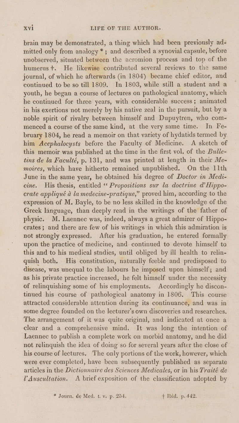 brain may be demonstrated, a thing which had been previously ad- mitted only from analogy *; and described a synovial capsule, before unobserved, situated between the acromion process and top of the humerus t. He likewise contributed several reviews to the same journal, of which he afterwards (in 1804) became chief editor, and continued to be so till 1809. In 1803, while still a student and a youth, he began a course of lectures on pathological anatomy, which he continued for three years, with considerable success ; animated in his exertions not merely by his native zeal in the pursuit, but by a noble spirit of rivalry between himself and Dupuytren, who com- menced a course of the same kind, at the very same time. In Fe- bruary 1804, he read a memoir on that variety of hydatids termed by him Acephalocysts before the Faculty of Medicine. A sketch of this memoir was published at the time in the first vol. of the Bulle- tins de la Faculté, p. 131, and was printed at length in their Me- moires, which have hitherto remained unpublished. On the 11th June in the same year, he obtained his degree of Doctor 7n Medi- cine. His thesis, entitled ‘‘ Propositions sur la doctrine d’Hippo- crate appliqué a la medecine-pratique,” proved him, according to the expression of M. Bayle, to be no less skilled in the knowledge of the Greek language, than deeply read in the writings of the father of physic. M. Laennec was, indeed, always a great admirer of Hippo- crates; and there are few of his writings in which this admiration is not strongly expressed. After his graduation, he entered formally upon the practice of medicine, and- continued to devote himself to this and to his medical stndies, until obliged by ill health to relin- quish both. His constitution, naturally feeble and predisposed to disease, was unequal to the labours he imposed upon himself; and as his private practice increased, he felt himself under the necessity of relinquishing some of his employments. Accordingly he discon- tinued his course of pathological anatomy in 1806. This course attracted considerable attention during its continuance, and was in some degree founded on the lecturer’s own discoveries and researches. The arrangement of it was quite original, and indicated at once a clear and a comprehensive mind. It was long the intention of Laennec to publish a complete work on morbid anatomy, and he did not relinquish the idea of doing so for several years after the close of his course of lectures. The only portions of the work, however, which were ever completed, have been subsequently published as separate articles in the Dictionnazre des Sciences Medicales, or in his Traité de l’Auscultation. &lt;A brief exposition of the classification adopted by * Journ. de Med. t.v. p. 254. { Ibid. p. 442.
