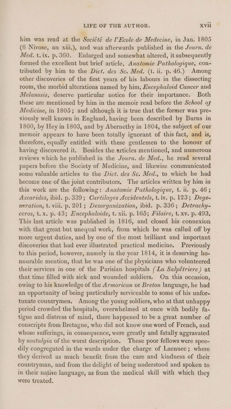 him was read at the Société de l’Ecole- de Medecine, in Jan. 1805 (6 Nivose, an xiii.), and was afterwards published in the Journ. de Med. t.ix. p.360. Enlarged and somewhat altered, it subsequently formed the excellent but brief article, Anatomie Pathologique, con- tributed by him to the Dict. des Sc. Med. (t. ii. p. 46.) Among other discoveries of the first years of his labours in the dissecting room, the morbid alterations named by him, Encephaloid Cancer and Melanosis, deserve particular notice for their importance. Both these are mentioned by him in the memoir read before the School of Medicine, in 1805; and although it is true that the former was pre- viously well known in England, having been described by Burns in 1800, by Hey in 1803, and by Abernethy in 1804, the subject of our memoir appears to have been totally ignorant of this fact, and is, therefore, equally entitled with these gentlemen to the honour of having discovered it. Besides the articles mentioned, and numerous reviews which he published in the Journ. de Med., he read several papers before the Society of Medicine, and likewise communicated some valuable articles to the Dect. des Sc. Med., to which he had become one of the joint contributors, The articles written by him in this work are the following: Anatomie Pathologeque, t. ii. p. 46; Ascarides, ibid. p. 339; Cartilages Accidentels, t.iv. p. 123; Dege- neration, t. vill. p. 201; Desorganization, ibid. p. 336; Detrachy- ceros, t.x. p. 43; Encephaloide, t. xii. p. 165; Felaere, t. xv. p. 493, This last article was published in 1816, and closed his connexion with that great but unequal work, from which he was called off by more urgent duties, and by one of the most brilliant and important discoveries that had ever illustrated practical medicine. Previously to this period, however, namely in the year 1814, it is deserving ho- nourable mention, that he was one of the physicians who volunteered their-services in one of the Parisian hospitals (La Salpétriere ) at that time filled with sick and wounded soldiers. On this occasion, owing to his knowledge of the Armorican or Breton language, he oe an opportunity of being particularly serviceable to some of his unfor- tunate countrymen. Among the young soldiers, who at that unhappy period crowded the hospitals, overwhelmed at once with bodily fa- tigue and distress of mind, there happened to be a great number of conscripts from Bretagne, who did not know one word of French, and whose sufferings, in consequence, were greatly and fatally aggravated by nostalgia of the worst description. These poor fellows were spee~ dily congregated in the wards under the charge of Laennec; where they derived as much benefit from the care and kindness of their countryman, and from the delight of being understood and spoken to in their native language, as from the medical skill with which they were treated.