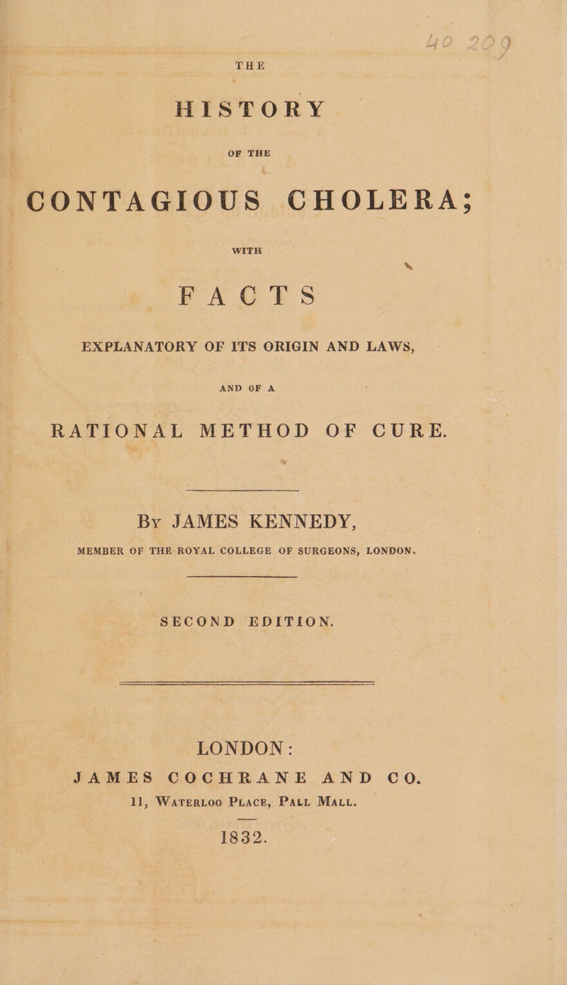 THE HISTORY OF THE CONTAGIOUS CHOLERA; WITH FAQOTS . EXPLANATORY OF ITS ORIGIN AND LAWS, AND OF A RATIONAL METHOD OF CURE. By JAMES KENNEDY, MEMBER OF THE ROYAL COLLEGE OF SURGEONS, LONDON. SECOND EDITION. LONDON: JAMES COCHRANE AND CO. 11, WATERLOO PiacE, Patt MAut. ——— ~ 1832.