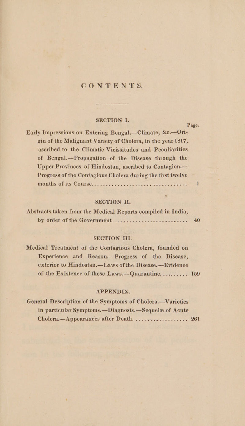 CONTENTS. SECTION I. Early Impressions on Entering Bengal.—Climate, &amp;c.—Ori- gin of the Malignant Variety of Cholera, in the year 1817, ascribed to the Climatic Vicissitudes and Peculiarities of Bengal.—Propagation of the Disease through the Upper Provinces of Hindostan, ascribed to Contagion.— Progress of the Contagious Cholera during the first twelve months of its Course ®oesvseeereanaeeereoereaoseeeoveeererxre eae 2 eee SECTION II. Abstracts taken from tbe Medical Reports compiled in India, by order of the Government. oo. oi. 3s ieee ees wee SECTION HI. Medical Treatment of the Contagious Cholera, founded on Experience and Reason.—Progress of the Disease, exterior to Hindostan.—Laws of the Disease.—Evidence e@seteevr ove APPENDIX. General Description of the Symptoms of Cholera.—Varieties in particular Symptoms.—Diagnosis.—Sequelz of Acute Cholera.—Appearances after Death. ......ccsceceeeees 40 159