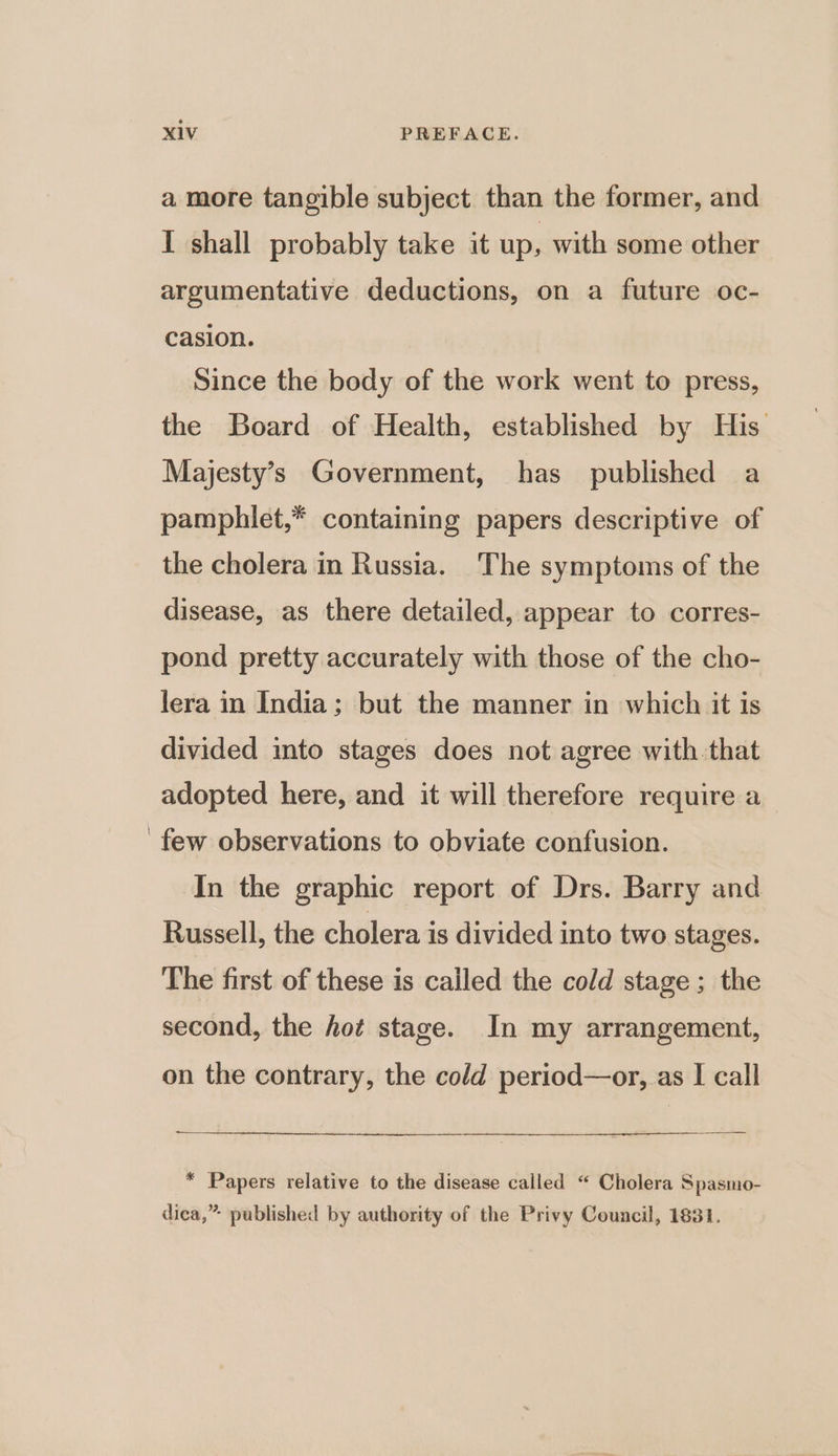 a more tangible subject. than the former, and I shall probably take it up, with some other argumentative deductions, on a future oc- casion. Since the body of the work went to press, the Board of Health, established by His Majesty’s Government, has published a pamphlet,* containing papers descriptive of the cholera in Russia. The symptoms of the disease, as there detailed, appear to corres- pond pretty accurately with those of the cho- lera in India; but the manner in which it is divided into stages does not agree with that adopted here, and it will therefore require a few observations to obviate confusion. In the graphic report of Drs. Barry and Russell, the cholera is divided into two stages. The first of these is called the cold stage; the second, the hot stage. In my arrangement, on the contrary, the cold period—or, as | call * Papers relative to the disease called “ Cholera Spasmo- dica,” published by authority of the Privy Council, 1831. —