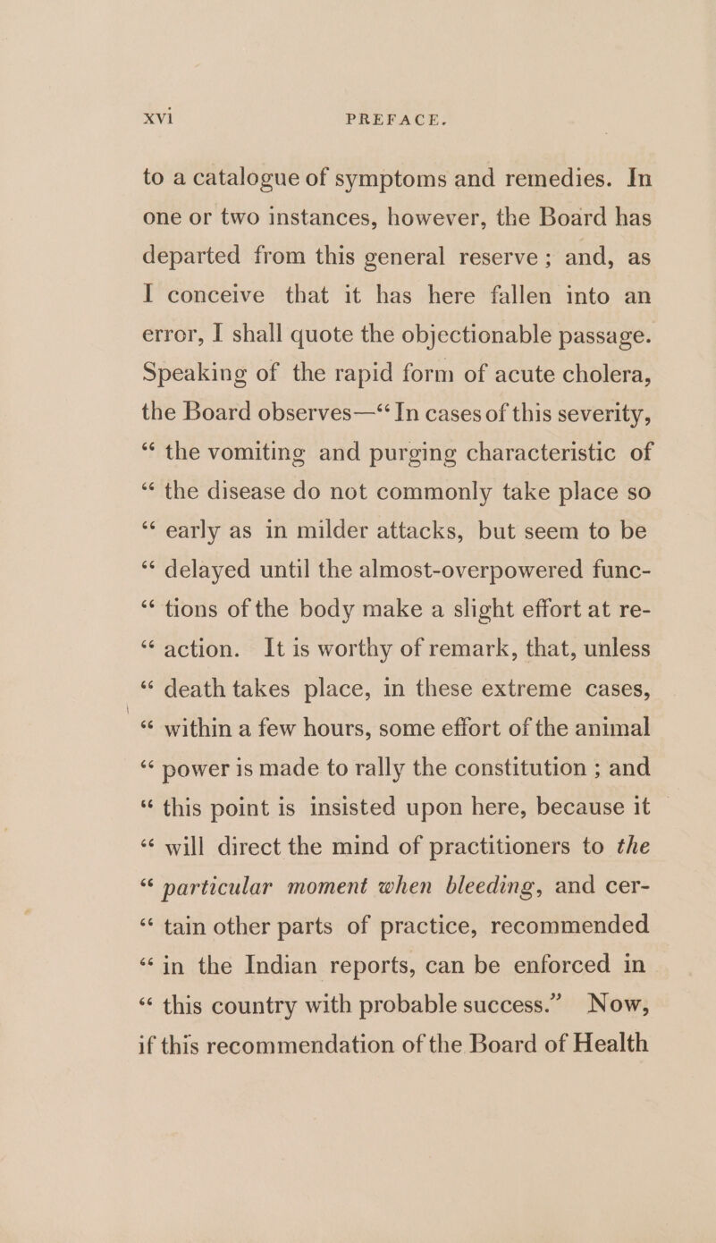 to a catalogue of symptoms and remedies. In one or two instances, however, the Board has departed from this general reserve ; and, as I conceive that it has here fallen into an error, I shall quote the objectionable passage. Speaking of the rapid form of acute cholera, the Board observes—“ In cases of this severity, ‘“¢ the vomiting and purging characteristic of ‘“‘ the disease do not commonly take place so ‘‘ early as in milder attacks, but seem to be ‘¢ delayed until the almost-overpowered func- ‘‘ tions of the body make a slight effort at re- ‘action. It is worthy of remark, that, unless ‘‘ death takes place, in these extreme cases, ‘¢ within a few hours, some effort of the animal ‘¢ power is made to rally the constitution ; and “ this point is insisted upon here, because it — ‘¢ will direct the mind of practitioners to the “ narticular moment when bleeding, and cer- ‘‘ tain other parts of practice, recommended ‘‘in the Indian reports, can be enforced in ‘¢ this country with probable success.” Now, if this recommendation of the Board of Health