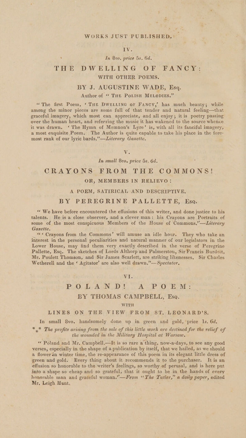 WORKS JUST PUBLISHED. : IV. | ’ In 80. price 5s. 6d. THE DWELLING OF FANCZ: WITH OTHER POEMS. BY J. AUGUSTINE WADE, Esq. Author of “ THE PoLISH MELODIES.” “©The first Poem, ‘ THE DWELLING oF FANCY,’ has much beauty; while among the minor pieces are some full of that tender and natural feeling—that ' graceful imagery, which most can appreciate, and all enjoy; it is poetry passing over the human heart, and referring the music it has wakened to the source whence it was drawn. ‘'The Hymn of Memnon’s Lyre’ is, with all its fanciful imagery, a most exquisite Poem. The Author is quite capable to take his place in the fore- most rank of our lyric bards.”—JLiterary Gazette. as In small 8vo. price 5s. 6d. CRAYONS FROM THE COMMONS! OR, MEMBERS IN RELIEVO: A POEM, SATIRICAL AND DESCRIPTIVE. BY PEREGRINE PALLETTE, Esa. “‘ We have before encountered the effusions of this writer, and done justice to his talents. He is a close observer, and a clever man: his Crayons are Portraits of some of the most conspicuous Members of the House of Commons,’ —Literary Gazette. _ «Crayons from the Commons’ will amuse an idle hour. They who take an interest in the personal peculiarities and natural manner of our legislators in the Lower House, may find them very exactly described in the verse of Peregrine Pallette, Esq. The sketches of Lords Althorp and Palmerston, Sir Francis Burdeit, Mr. Poulett Thomson, and Sir James Scarlett, are striking likenesses. Sir Charles Wetherell and the ‘ Agitator’ are also well drawn.”— Spectator, VI. P30, i Age, Dt. AP OEM : BY THOMAS CAMPBELL, Esa. WITH LINES ON THE VIEW FROM ST. LEONARD’S. In small 8vo. handsomely done up in green and gold, 'price 1s. 6d. sy The profits arising from the sale of this little work are destined for the relief of the wounded in the Military Hospital at Warsaw. od ‘Poladd and Mr. Campbell,—It is so rare a thing, now-a- days, to see any good verses, especially in the shape of a publication by itself, that we hailed, as we should a fowecan winter time, the re-appearance of this poem in its elegant little dress of green and gold. Every thing about it recommends it to the purchaser. It is an effusion so honorable to the writer’s feelings, so worthy of perusal, and is here put into a shape so cheap and so pratemal) that it ought to be in the hands of every honorable man and graceful woman.”—From ‘The Tatler,” a daily paper, edited Mr, Leigh Hunt. :