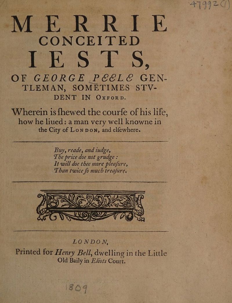 CONCEITED STE ST S. OF GEORGE P€ELE GEN- | TLEMAN, SOMETIMES STV- ~ DENT IN Oxrorp. | Wherein is {hewed the courfe of his life, how he liued: a man very well knowne in the City of Lon pon, and elfewhere. LONDON. ... _ Printed for Henry Bell, dwelling in the Little Old Baily in E“ots Court.