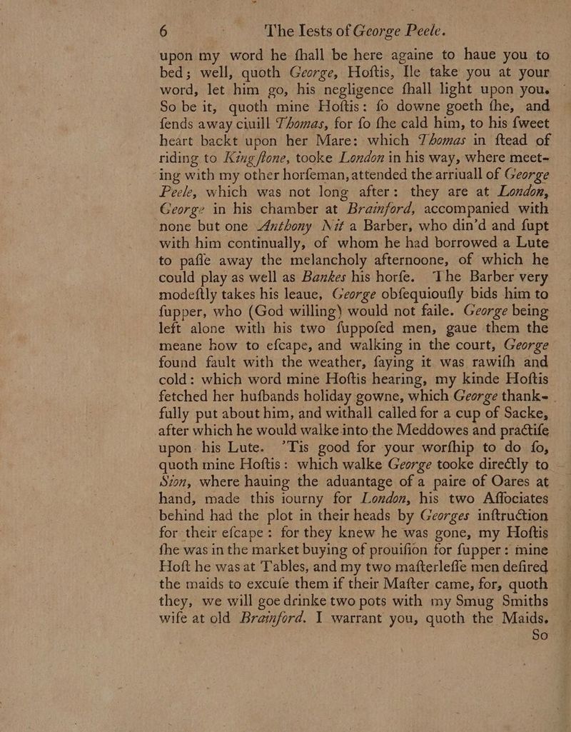 bal 6s The lests of George Peele. upon my word he fhall be here againe to haue you to bed; well, quoth George, Hoftis, Ile take you at your word, let him go, his negligence fhall light upon you. ~ So be it, quoth mine Hoftis: fo downe goeth the, and fends away ciuill Thomas, for fo fhe cald him, to his {weet heart backt upon her Mare: which Tomas in ftead of riding to King ffone, tooke London in his way, where meet- ing with my other horfeman, attended the arriuall of George Peele, which was not long after: they are at London, George in his chamber at Bramford, accompanied with none but one Authony Nit a Barber, who din’d and fupt with him continually, of whom he had borrowed a Lute to pafle away the melancholy afternoone, of which he could play as well as Bankes his horfe. The Barber very modeftly takes his leaue, George obfequioufly bids him to fupper, who (God willing) would not faile. George being left alone with his two fuppofed men, gaue them the meane how to efcape, and walking in the court, George found fault with the weather, faying it was rawifh and cold: which word mine Hoftis hearing, my kinde Hoftis fetched her hufbands holiday gowne, which George thanke fully put about him, and withall called for a cup of Sacke, after which he would walke.into the Meddowes and practife upon his Lute. °Tis good for your worfhip to do fo, quoth mine Hoftis: which walke George tooke directly to Sion, where hauing the aduantage of a paire of Oares at hand, made this iourny for London, his two Affociates behind had the plot in their heads by Georges inftruction for their efcape: for they knew he was gone, my Hoftis fhe was in the market buying of prouifion for fupper: mine Hoft he was at Tables, and my two mafterleffe men defired the maids to excufe them if their Mafter came, for, quoth they, we will goe drinke two pots with my Smug Smiths _ wife at old Bramford. I warrant you, quoth the Maids. — So
