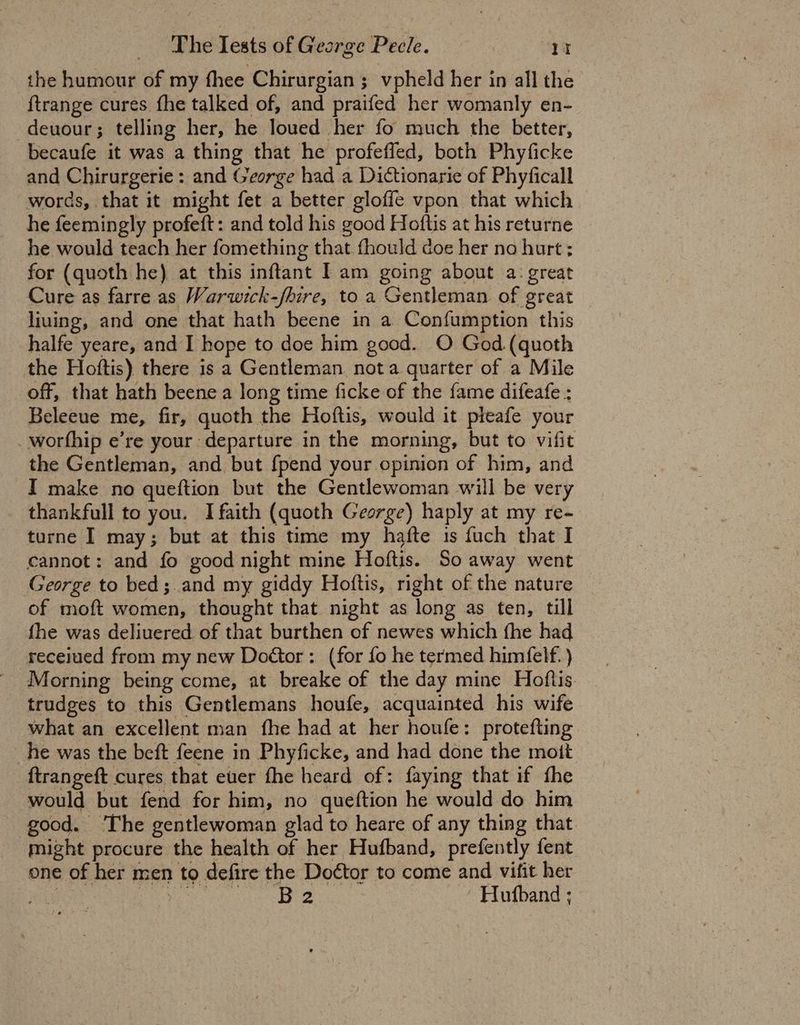 the humour of my fhee Chirurgian ; vpheld her in all the {trange cures fhe talked of, and praifed her womanly en- deuour; telling her, he loued her fo much the better, becaufe it was a thing that he profefled, both Phyficke and Chirurgerie : and George had a Dictionarie of Phyficall words, that it might fet a better gloffe vpon that which he feemingly profeft: and told his good Hoftis at his returne he would teach her fomething that fhould doe her na hurt ; for (quoth he) at this inftant I am going about a: great Cure as farre as Warwick-fhire, to a Gentleman of great liuing, and one that hath beene in a Confumption this halfe yeare, and I hope to doe him good. O God (quoth the Hoftis) there is a Gentleman nota quarter of a Mile off, that hath beene a long time ficke of the fame difeafe : Beleeue me, fir, quoth the Hoftis, would it pteafe your worthip e’re your departure in the morning, but to vifit the Gentleman, and but {pend your opinion of him, and I make no queftion but the Gentlewoman will be very thankfull to you. I faith (quoth George) haply at my re- turne I may; but at this time my hafte is fuch that I cannot: and fo good night mine Hoftis. So away went George to bed; and my giddy Hoftis, right of the nature of moft women, thought that night as long as ten, till fhe was deliuered of that burthen of newes which fhe had receiued from my new Doétor : (for fo he termed himfelf. ) Morning being come, at breake of the day mine Hoflis trudges to this Gentlemans houfe, acquainted his wife what an excellent man fhe had at her houfe: protefting he was the beft feene in Phyficke, and had done the mott ftrangeft cures that euer fhe heard of: faying that if fhe would but fend for him, no queftion he would do him good. ‘The gentlewoman glad to heare of any thing that. might procure the health of her Hufband, prefently fent one of her men to defire the Doctor to come and vifit her , Hee ine ess Hufband ;