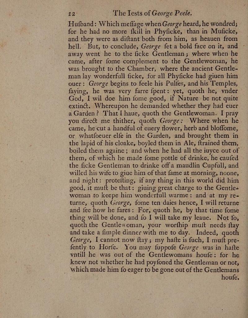 -Hufband: Which meflage when George heard, he wondred; for he had no more rier in Phyficke, than in Muficke, and they were as diftant both from him, as heauen from hell. But, to conclude, George fet a bold face on it, and - away went he to the ficke Gentleman; where when he came, after fome complement to the Gentlewoman, he was brought to the Chamber, where the ancient Gentle- man Jay wonderfull ficke, for all Phyficke had giuen him ouer: George begins to feele his Pulfes, and his Temples, faying, he was very farre fpent: yet, quoth he, vnder God, I wil doe him fome good, if Nature be not quite extinct: Whereupon he demanded whether they had euer a Garden? That [haue, quoth the Gentlewoman. I pray you direct me thither, quoth George: Where when he came, he cut a handful of euery flower, herb and bloflome, or whatfoeuer elfe in the Garden, and brought them in the lapid of his cloake, boyled them in Ale, ftrained them, boiled them againe ; and when he had all the iuyce out of them, of which he made fome pottle of drinke, he caufed the ficke Gentleman to drinke off a maudlin Cupfall, and willed his wife to giue him of that fame at morning, noone, and night: protefting, if any thing in this world did him good, it muft be that: giuing great charge to the Gentle woman to keepe him wonderfull warme: and at my re- turne, quoth George, fome ten daies hence, I will returne and fee how he fares: For, quoth he, by that time fome thing will be done, and fo I will take my leaue. Not fo, © quoth the Gentlewoman, your worfhip mutt needs {tay and take a fimple dinner with me to day. Indeed, quoth George, I cannot now ftay; my hatte is fuch, I mutt pre- fently to Horfe. You may fuppofe George was in hafte vntill he was out of the Gentlewomans houfe: for he knew not whether he had poyfoned the Gentleman or not, which made him fo eager to be gone out of the Gentlemans : houfe.