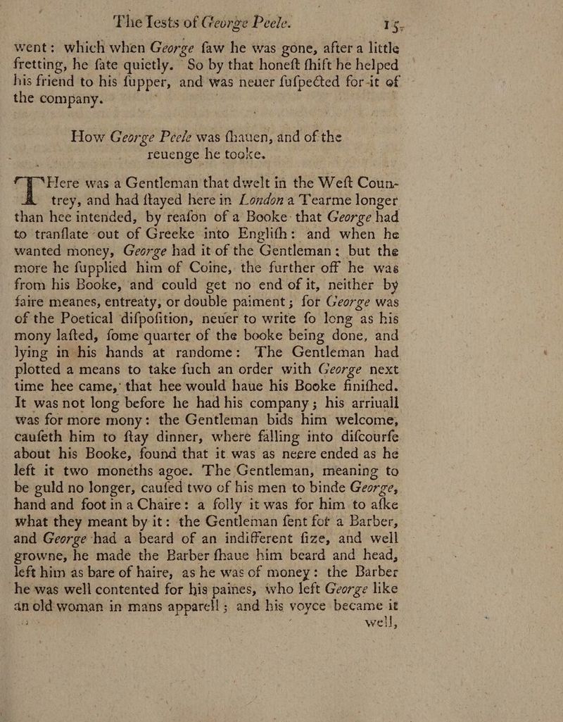 went: which when George faw he was gone, after a little fretting, he fate quietly. So by that honeft fhift he helped his friend to his fupper, and was neuer fufpected forit of the cslunliived | How George Peele was fhauen, and of the reuenge he tooxe. Here was a Gentleman that dwelt in the Weft Coun- trey, and had flayed here in London a Tearme longer than hee intended, by reafon of a Booke: that George had to tranflate out of Greeke into Englifh: and when he wanted money, George had it of the Gentleman: but the more he fupplied him of Coine, the further off he was from his Booke, and could get no end of it, neither by faire meanes, entreaty, or double paiment ; for George was of the Poetical difpofition, never to write fo long as his mony lafted, fome quarter of the booke being done, and lying in his hands at randome: ‘The Gentleman had plotted a means to take fuch an order with George next time hee came,’ that hee would haue his Booke finifhed. It was not long before he had his company ; his arriuall was for more mony: the Gentleman bids him welcome, caufeth him to ftay dinner, where falling into difcourfe about his Booke, found that it was as neere ended as he left it two moneths agoe. The Gentleman, meaning to be guld no longer, caufed two of his men to binde George, hand and foot ina Chaire: a folly it was for him to afke what they meant by it: the Gentleman fent fot a Barber, and George had a beard of an indifferent fize, and well growne, he made the Barber fhaue him beard and head, left him as bare of haire, as he was of money: the Barber he was well contented for his paines, who left George like an old woman in mans apparell; and his voyce became it a ) | well,