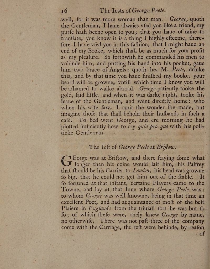 well, for it was more woman than man. George, quoth the Gentleman, I haue alwaies vfed you like a friend, my — purfe hath beene open to you; that you haue of mine to tranflate, you know it is a'thing I highly efteeme, there-_ fore I have vied you in this fafhion, that I might haue an end of my Booke, which fhall be as much for your profit as my pleafure. So forthwith he commanded his men to vnbinde him, and putting his hand into his pocket, gaue him two brace of Angels: quoth he, M. Pee/e, drinke this, and by that time you haue finifhed my booke, your beard will be growne, vntill which time I know you will be afhamed to walke abroad. George patiently tooke the gold, faid little, and when it was darke night, tooke his leaue of the Gentleman, and went dire€tly home: who when his wife faw, 1 omit the wonder fhe made, but imagine thofe that fhall behold their hufbands in fuch a cafe. To bed went George, and ere morning he had plotted fufficiently how to cry ie pro. a with his poli- ticke Gentleman. © és | The Ieft of George Peele at Bri OW. Gis was at Briftow, and there ftaying fome what longer than his coine would laft him,. his Palfrey that fhould be his Carrier to London, his head was growne fo big, that he could not get him out of the ftable. - It fo fortuned at that inftant, certaine Players came to the Towne, and lay at that Inne where George Peele was: — to whom George was well knowne, being in that time an excellent Poet, and had acquaintance of moft of the beft -Plaiers in Exgland: from the triuiall fort he was but fo. fo; of which thefe were, onely knew George by name, — no otherwife. There was not paft three of the company — come with the CES the reft were behinde, by reafon. — 3 - of