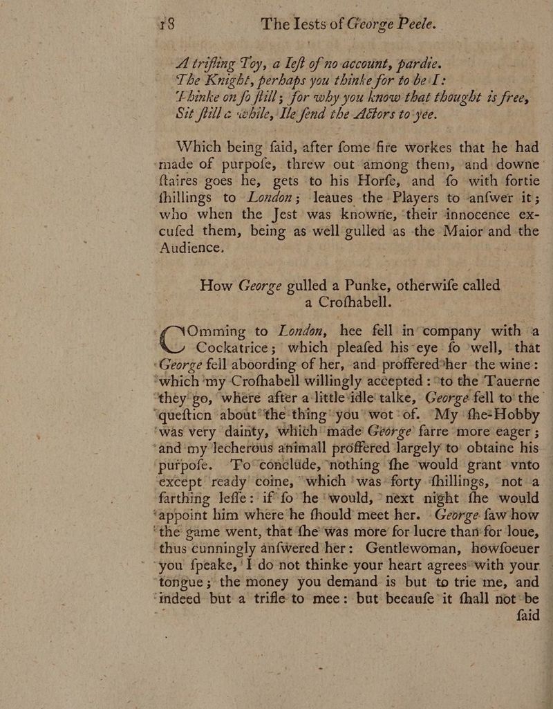 A trifling Toy, a Teft of no account, del est ih ica The Knight, perhaps you thinke for to be I : tbinke on fo fiill; for why you know that shihocdie &amp; 15 free, Sit frill c while, Ile fend the Actors to-yee. Which Heine Gia. &amp; after forte fire workes that he had made of purpofe, threw out among them, ‘and downe_ {taires goes he, gets to his Horfe, and fo with fortie thillings to London; leaues the Players to anfwer At; who when the Jest was knowne, ‘their innocence ex- cufed them, being as well gulled as the Maior and the Ae geo ; How George gulled a Punke, otherwife called | a Crofhabell. Commie to Pbridan, hee fell in company with a Cockatrice; which pleafed his-eye fo ‘well, that ‘George fell aboording of her, and proffered: her the wine: ‘which ‘my Crofhabell willingly accepted : “to the Tauerne “they go, where after a little ‘idle'talke, George fell to' the ‘quefticn about’ the thing you” wot ‘of. My the>Hobby ‘was very dainty, whith made George’ farre more eager ; ‘and ‘my lecherous atiimall proffered largely to’ obtaine his purpofe. ‘To conclude, nothing fhe ‘would grant vnto — except ready coine, “which ‘was- forty ‘fhillings, not a farthing lefle: if fo ‘he ‘would, ‘next night the would ‘appoint him where he fhould’ meet her. - George faw how ‘the game went, that {he’was more for lucre thanfor ‘loue, thus “cunningly ‘anfwered her : Gentlewoman, howfoeuer — “you {peake, ‘I do not thinke your heart agreeswith your — ‘tongue; the money you demand is but to trie me, and ‘indeed but a trifle to mee: but becaufe it fhall not~be — 3 faid