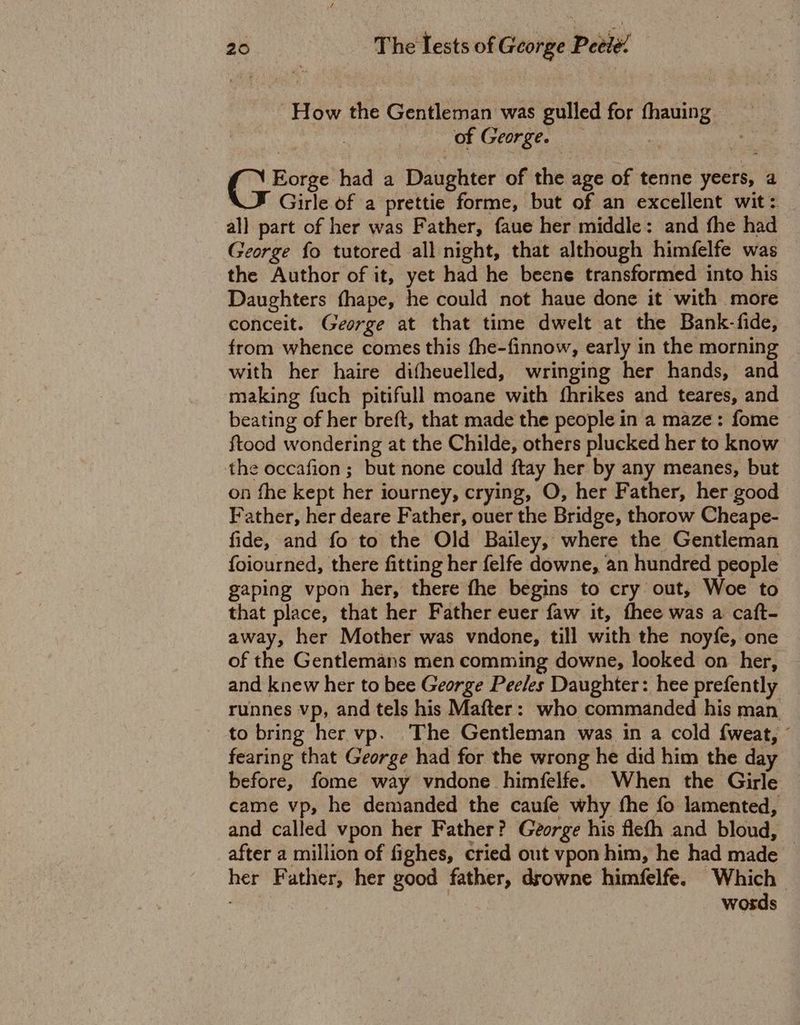 How the Gentleman was gulled for fhauing | of George. = 5 t had a Daughter of the age of tenne yeers, a Girle of a prettie forme, but of an excellent wit: all part of her was Father, faue her middle: and fhe had George fo tutored all night, that although himfelfe was the Author of it, yet had he beene transformed into his Daughters fhape, he could not haue done it with more conceit. George at that time dwelt at the Bank-fide, from whence comes this fhe-finnow, early in the morning with her haire difheuelled, wringing her hands, and making fuch pitifull moane with fhrikes and teares, and beating of her breft, that made the people in a maze: fome ftood wondering at the Childe, others plucked her to know the occafion; but none could ftay her by any meanes, but on fhe kept her iourney, crying, O, her Father, her good Father, her deare Father, ouer the Bridge, thorow Cheape- fide, and fo to the Old Bailey, where the Gentleman foiourned, there fitting her felfe downe, an hundred people gaping vpon her, there fhe begins to cry out, Woe to that place, that her Father ever faw it, thee was a caft- away, her Mother was vndone, till with the noyfe, one of the Gentlemans men comming downe, looked on her, and knew her to bee George Peeles Daughter: hee prefently _ runnes vp, and tels his Mafter: who commanded his man to bring her vp. The Gentleman was in a cold {weat, © fearing that George had for the wrong he did him the day before, fome way vndone himfelfe. When the Girle came vp, he demanded the caufe why fhe fo lamented, and called vpon her Father? George his flefh and bloud, after a million of fighes, cried out vpon him, he had made her Father, her good father, drowne himfelfe. Which : words