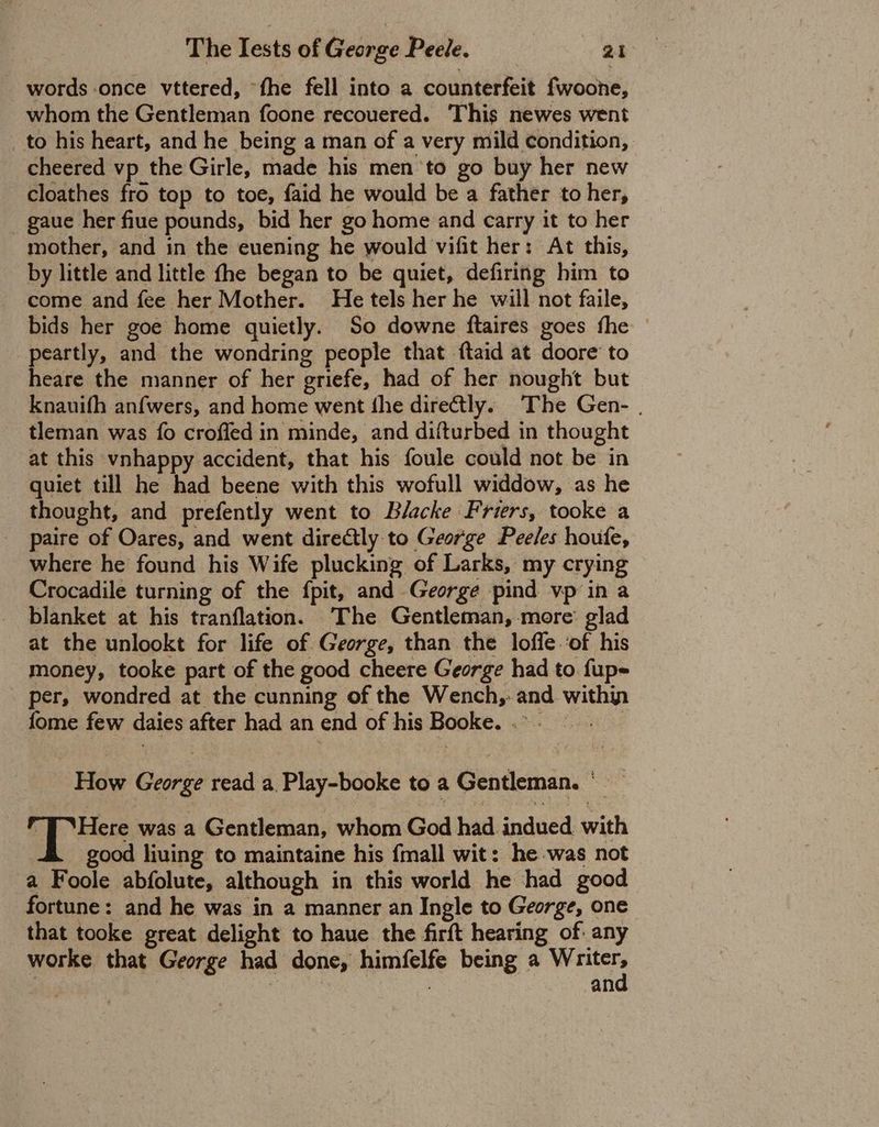 words once vttered, “fhe fell into a counterfeit fwoone, whom the Gentleman foone recouered. This newes went to his heart, and he being a man of a very mild condition, cheered vp the Girle, made his men ‘to go buy her new cloathes fro top to toe, faid he would be a father to her, gaue her fiue pounds, bid her go home and carry it to her mother, and in the euening he would vifit her: At this, by little and little fhe began to be quiet, defiring him to come and fee her Mother. He tels her he will not faile, bids her goe home quietly. So downe ftaires goes fhe © peartly, and the wondring people that ftaid at doore to heare the manner of her griefe, had of her nought but Knauifh anfwers, and home went the directly. The Gen- . tleman was fo croffed in minde, and difturbed in thought at this vnhappy accident, that his foule could not be in quiet till he had beene with this wofull widdow, as he thought, and prefently went to Blacke Friers, tooke a paire of Oares, and went direCly to George Peeles houfe, where he found his Wife plucking of Larks, my crying Crocadile turning of the fpit, and George pind vp in a blanket at his tranflation. The Gentleman, more: glad at the unlookt for life of George, than the lofle.of his money, tooke part of the good cheere George had to. fup- per, wondred at the cunning of the Wench,: and within fome few daies after had an end of his Booke..- How George read a Play-booke to a Gentleman. ° “J ‘Here was a Gentleman, whom God had indued. with good liuing to maintaine his {mall wit: he.was not a Foole abfolute, although in this world he had good fortune: and he was in a manner an Ingle to George, one that tooke great delight to haue the firft hearing of: any worke that George had done, himfelfe being a bate | SOs 3 an