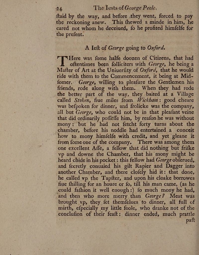 {taid by the way, and before .they went, forced to pay the reckoning anew. This fhewed a minde in him, he cared not whom he deceiued, fo he profited himfelfe for _ the prefent. A Ieft of George going to Oxford. Here was fome halfe doozen of Citizens, that had oftentimes been. folliciters with George, he being a Matter of Art at the Uniuerfity of Oxford, that he would ride with them to the Commencement, it being at Mid- fomer.' George, willing to pleafure the Gentlemen his friends, rode along with them. When they had rode » the better part of the way, they baited at a Village _ called Stoken, fiue miles from Wickham: good cheare — was befpoken for dinner, and frolicke was the company, all but George, who could not be in that pleafant veine that did ordinarily poffeffe him, by reafon he was without mony: but he had not fetcht forty turns about the chamber, ‘before his noddle had entertained a_ conceit how to mony himfelfe with credit, and yet gleane it from fome one of the company. ‘There was among them one excellent Affe, a fellow that did nothing but frifke vp and downe the Chamber, that his mony might be heard chide in his pocket : this fellow had George obferued, — and fecretly conuaied his gilt Rapier and Dagger into -another Chamber, and there clofely hid it: that done, he called vp. the Tapfter, and upon his cloake borrowes fiue fhilling for an houre or fo, till his man came, (as he could fafhion it well enough:) fo much mony he had, _and then who more merry than George? Meat was brought vp, they fet themfelues to dinner, all full of mirth, efpecially my little foole, who dranke not of the conclufion of their feaft: dinner ended, much prattle patt
