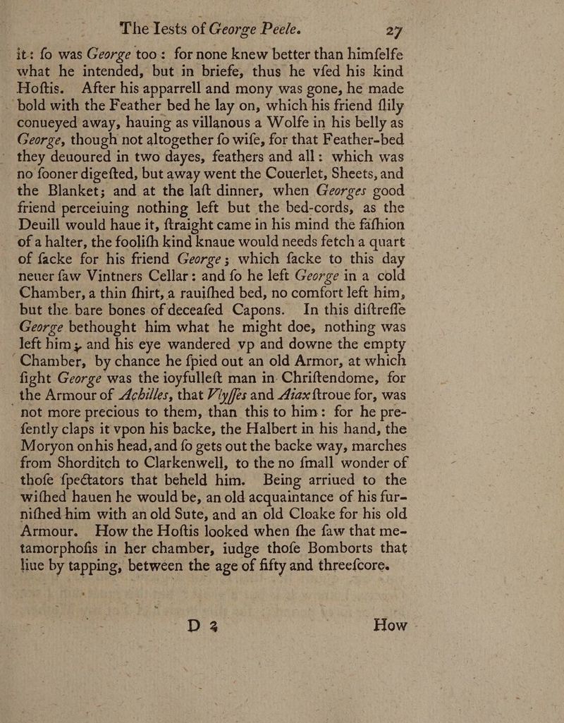 it: fo was George too: for none knew better than himfelfe what he intended, but in briefe, thus he vfed his kind Hoftis. After his apparrell and mony was gone, he made . bold with the Feather bed he lay on, which his friend flily conueyed away, hauing as villanous a Wolfe in his belly as George, though not altogether fo wife, for that Feather-bed _ they deuoured in two dayes, feathers and all: which was no fooner digefted, but away went the Couerlet, Sheets, and the Blanket; and at the laft dinner, when Georges good friend perceiuing nothing left but the bed-cords, as the Deuill would haue it, ftraight came in his mind the fafhion of a halter, the foolith kind knaue would needs fetch a quart. of facke for his friend George; which facke to this day neuer faw Vintners Cellar: and fo he left George in a cold Chamber, a thin fhirt, a rauifhed bed, no comfort left him, but the bare bones of deceafed Capons. In this diftrefle George bethought him what he might doe, nothing was left him; and his eye wandered vp and downe the empty liber by chance he fpied out an old Armor, at which fight George was the ioyfulleft man in Chriftendome, for the Armour of Achilles, that Viyffes and Azax ftroue for, was _ hot more precious to them, than this to him: for he pre- -fently claps it vpon his backe, the Halbert in his hand, the Moryon onhis head, and fo gets out the backe way, marches from Shorditch to Clarkenwell, to the no {mall wonder of thofe {pectators that beheld him. Being arriued to the wifhed hauen he would be, an old acquaintance of his fur- nifhed him with an old Sute, and an old Cloake for his old Armour. How the Hoftis looked when fhe faw that me- tamorphofis in her chamber, iudge thofe Bomborts that liue by tapping, between the age of fifty and threefcore. pe | How |