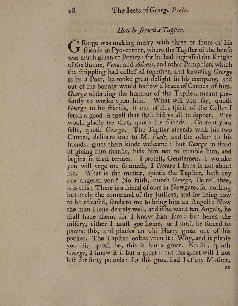 : | How he ferued a Tapfters (pe was making merry with three or foure of his friends in Pye-corner, where the Tapfter of the houfe was much giuen to Poetry ; for he had ingroffed the Knight of the Sunne, Venus and Adonis, and other Pamphlets which the ftrippling had collected together, and knowing George to be a Poet, he tooke great delight in his company, and out of his bounty would beftow a brace of Cannes of him. George obferuing the humour of the Tapfter, meant pre- fently to worke vpon him. What will you fay, quoth George to his friends, if out of this fpirit of the Cellar I fetch a good Angell that fhall bid vs all to fupper. Wee would gladly fee that, quoth his friends. Content your felfe, quoth George. The Tapfter afcends with his two Cannes, deliuers one to M. Peele, and the other to his friends, giues them kinde welcome: but George in ftead of giuing him thanks, bids him not to trouble him, and begins in thefe termes. I proteft, Gentlemen, I wonder you will vrge me fo much, I f{weare I haue it not about me, What is the matter, quoth the Tapfter, hath any one angered you? No faith, quoth George, Ile tell thee, it is this: There isa friend of ours in Newgate, for nothing ‘but onely the command of the Juftices, and he being now to be releafed, fends to me to bring him an Angell: Now the man I loue dearely well, andif he want ten Angels, he ~ fhall haue them, for I know him fure: but heres the mifery, either I muft goe home, or I muft be forced to pawne this, and plucks an -old Harry groat out of his pocket. The Tapfter lookes vpon it: Why,.and it pleafe you Sir, quoth he, this is but a groat. No Sir, quoth © George, | know it is but a groat: but this groat will I not lofe for forty pounds: for this groat had I of my Mother, as