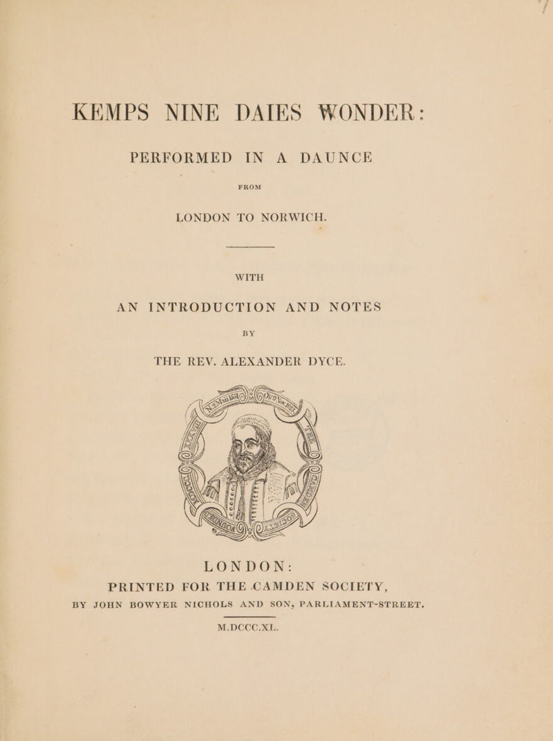 KEMPS NINE DAIES WONDER: PERFORMED IN A DAUNCE FROM LONDON TO NORWICH. WITH AN INTRODUCTION AND NOTES Bs THE REV. ALEXANDER DYCE. M.DCCC.XL.