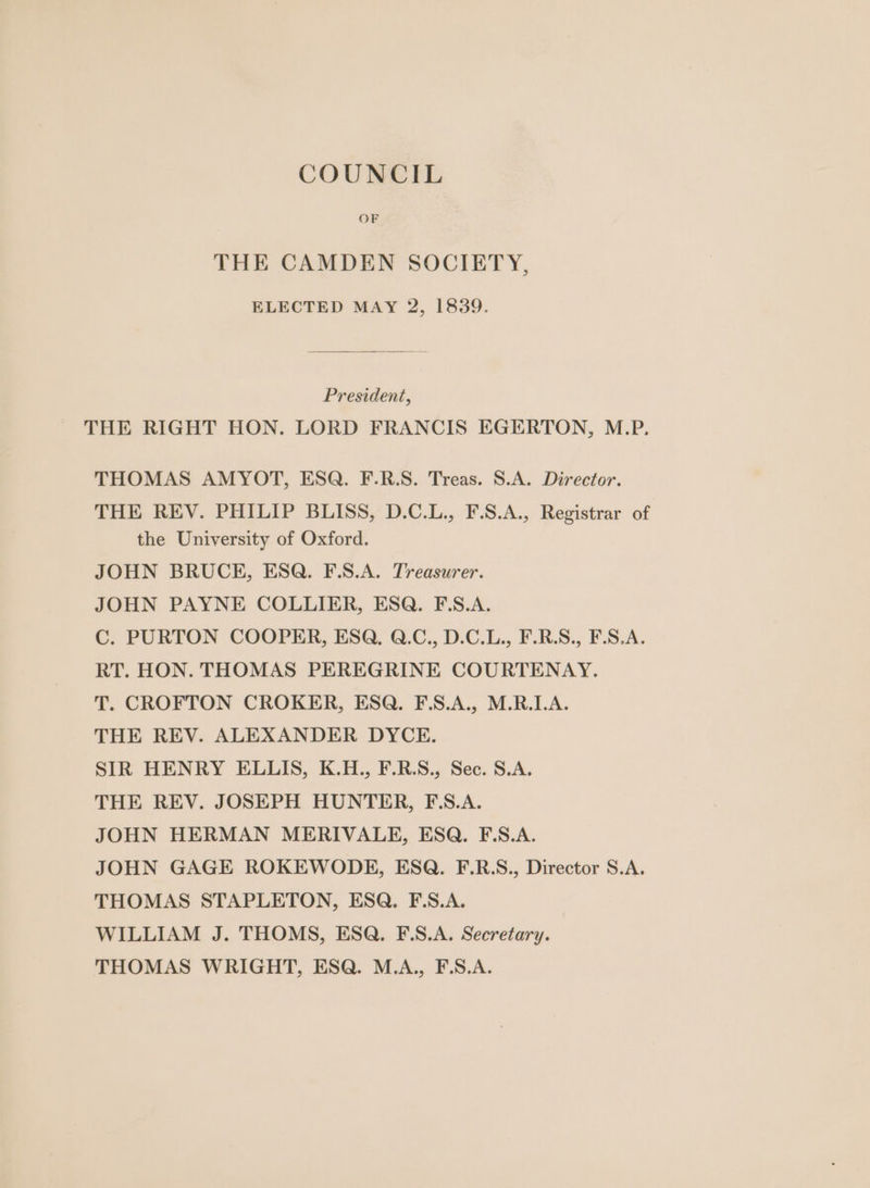 COUNCIL OF THE CAMDEN SOCIETY, ELECTED MAY 2, 1839. President, THE RIGHT HON. LORD FRANCIS EGERTON, M.P. THOMAS AMYOT, ESQ. F.R.S. Treas. S.A. Director. THE REV. PHILIP BLISS, D.C.L., F.S.A., Registrar of the University of Oxford. JOHN BRUCH, ESQ. F.S.A. Treasurer. JOHN PAYNE COLLIER, ESQ. F\S.A. C. PURTON COOPER, ESQ, Q.C., D.C.L., F.R.S., F.S.A. RT. HON. THOMAS PEREGRINE COURTENAY. T. CROFTON CROKER, ESQ. F.S.A., M.R.LA. THE REV. ALEXANDER DYCE. SIR HENRY ELLIS, K.H., F.R.S., Sec. S.A. THE REV. JOSEPH HUNTER, F.S.A. JOHN HERMAN MERIVALE, ESQ. F.S.A. JOHN GAGE ROKEWODE, ESQ. F.R.S., Director S.A. THOMAS STAPLETON, ESQ. F.S.A. WILLIAM J. THOMS, ESQ. F.S.A. Secretary. THOMAS WRIGHT, ESQ. M.A., F.S.A.