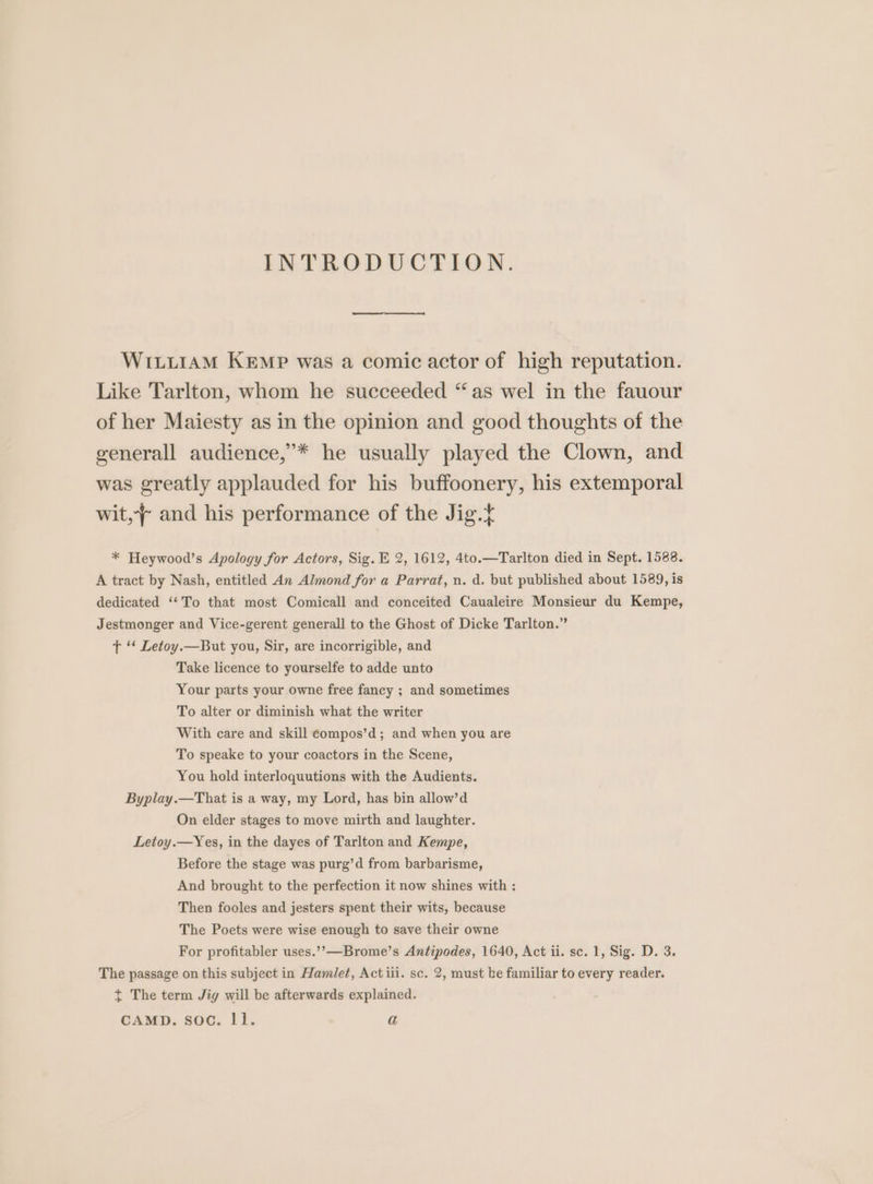 INTRODUCTION. WILLIAM KEmpP was a comic actor of high reputation. Like Tarlton, whom he succeeded “as wel in the fauour of her Maiesty as in the opinion and good thoughts of the generall audience,’* he usually played the Clown, and was greatly applauded for his buffoonery, his extemporal wit, and his performance of the Jig.t * Heywood’s Apology for Actors, Sig. E 2, 1612, 4to.—Tarlton died in Sept. 1588. A tract by Nash, entitled An Almond for a Parrat, un. d. but published about 1589, is dedicated ‘‘To that most Comicall and conceited Caualeire Monsieur du Kempe, Jestmonger and Vice-gerent generall to the Ghost of Dicke Tarlton.” tT ‘‘ Letoy.—But you, Sir, are incorrigible, and Take licence to yourselfe to adde unto Your parts your owne free fancy ; and sometimes To alter or diminish what the writer With care and skill eompos’d; and when you are To speake to your coactors in the Scene, You hold interloquutions with the Audients. Byplay.—That is a way, my Lord, has bin allow’d On elder stages to move mirth and laughter. Letoy.—Yes, in the dayes of Tarlton and Kempe, Before the stage was purg’d from barbarisme, And brought to the perfection it now shines with : Then fooles and jesters spent their wits, because The Poets were wise enough to save their owne For profitabler uses.’,—Brome’s Antipodes, 1640, Act ii. sc. 1, Sig. D. 3. The passage on this subject in Hamlet, Act iii. sc. 2, must be familiar to every reader. ~ The term Jig will be afterwards explained. CAMD. soc. ll. a