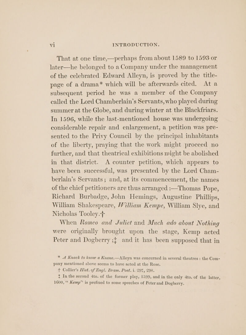 That at one time,—perhaps from about 1589 to 1593 or later—he belonged to a Company under the management of the celebrated. Edward Alleyn, is proved by the title- page of a drama* which will be afterwards cited. At a subsequent period he was a member of the Company called the Lord Chamberlain’s Servants, who played during summer at the Globe, and during winter at the Blackfriars. In 1596, while the last-mentioned house was undergoing considerable repair and enlargement, a petition was pre- sented to the Privy Council by the principal inhabitants of the liberty, praying that the work might proceed no further, and that theatrical exhibitions might be abolished in that district. A counter petition, which appears to have been successful, was presented by the Lord Cham- berlain’s Servants; and, at its commencement, the names of the chief petitioners are thus arranged :—Thomas Pope, Richard Burbadge, John Hemings, Augustine Phillips, William Shakespeare, William Kempe, William Slye, and Nicholas Tooley. When Romeo and Juliet and Much ado about Nothing were originally brought upon the stage, Kemp acted Peter and Dogberry ;{ and it has been supposed that in * dA Knack to know a Knaue.—Alleyn was concerned in several theatres : the Com- pany mentioned above seems to have acted at the Rose. ¢ Collier’s Hist. of Engl. Dram. Poet. i. 297, 298. } In the second 4to. of the former play, 1599, and in the only 4to. of the latter, 1600, ‘‘ Kemp”? is prefixed to some speeches of Peter and Dogberry.