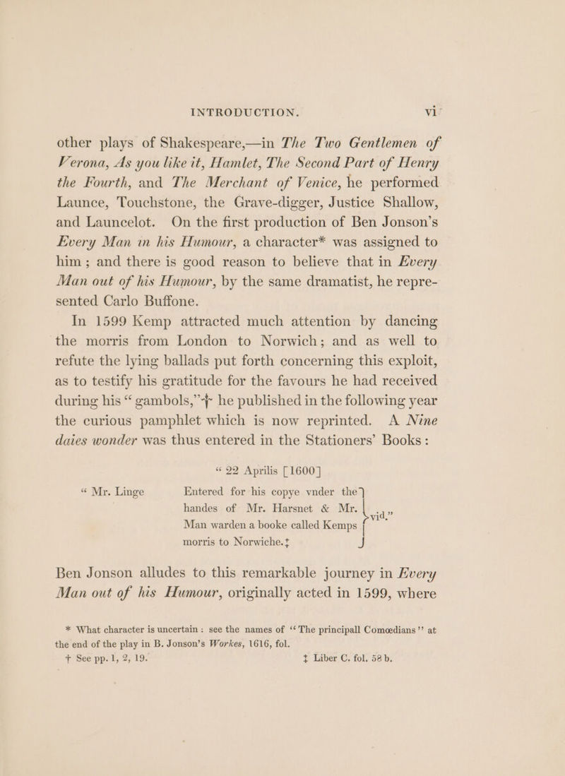 other plays of Shakespeare,—in The Two Gentlemen of Verona, As you like it, Hamlet, The Second Part of Henry the Fourth, and The Merchant of Venice, he performed Launce, Touchstone, the Grave-digger, Justice Shallow, and Launcelot. On the first production of Ben Jonson’s Every Man in his Humour, a character* was assigned to him ; and there is good reason to believe that in Every Man out of his Humour, by the same dramatist, he repre- sented Carlo Buffone. In 1599 Kemp attracted much attention by dancing the morris from London to Norwich; and as well to refute the lying ballads put forth concerning this exploit, as to testify his gratitude for the favours he had received during his “ gambols,’-~ he published in the following year the curious pamphlet which is now reprinted. A Nine daies wonder was thus entered in the Stationers’ Books : « 22 Aprilis [1600] « Mr. Linge Entered for his copye vnder the) handes of Mr. Harsnet &amp; Mr. | ae Man warden a booke called Kemps a ; morris to Norwiche.t J Ben Jonson alludes to this remarkable journey in Every Man out of his Humour, originally acted in 1599, where * What character is uncertain: see the names of ‘‘ The principall Comoedians’’ at the end of the play in B. Jonson’s Workes, 1616, fol. + See pp. 1, 2, 19. t Liber C. fol, 58b.