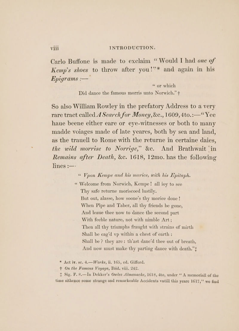 Carlo Buffone is made to exelaim “ Would I had one of Kemp's shoes to throw after you!”* and again in his Epigrams :— “ or which Did dance the famous morris unto Norwich.” + So also William Rowley in the prefatory Address to a very rare tract called 4 Search for Money, &c., 1609, 4to.:—“ Yee haue beene either eare or eye-witnesses or both to many madde voiages made of late yeares, both by sea and land, as the trauell to Rome with the returne in certaine daies, the wild morrise to Norrige,” &c. And Brathwait ‘in Remains after Death, &c. 1618, 12mo. has the following lnés :—- “ Vpon Kempe and his morice, with his Epitaph. “ Welcome from Norwich, Kempe! all ioy to see Thy safe returne moriscoed lustily. But out, alasse, how soone’s thy morice done ! When Pipe and Taber, all thy friends be gone, And leaue thee now to dance the second part With feeble nature, not with nimble Art; Then all thy triumphs fraught with strains of mirth Shall be cag’d vp within a chest of earth : Shall be ? they are: th’ast dane’d thee out of breath, And now must make thy parting dance with death.” t * Act iv. sc. 4.—Works, ii. 165, ed. Gifford. +t On the Famous Voyage, Ibid, viii. 242. t Sig. F. 8.—In Dekker’s Owles Almanacke, 1618, 4to, under ‘‘ A memoriall of the time sithence some strange and remarkeable Accidents vutill this yeare 1617,’’ we find