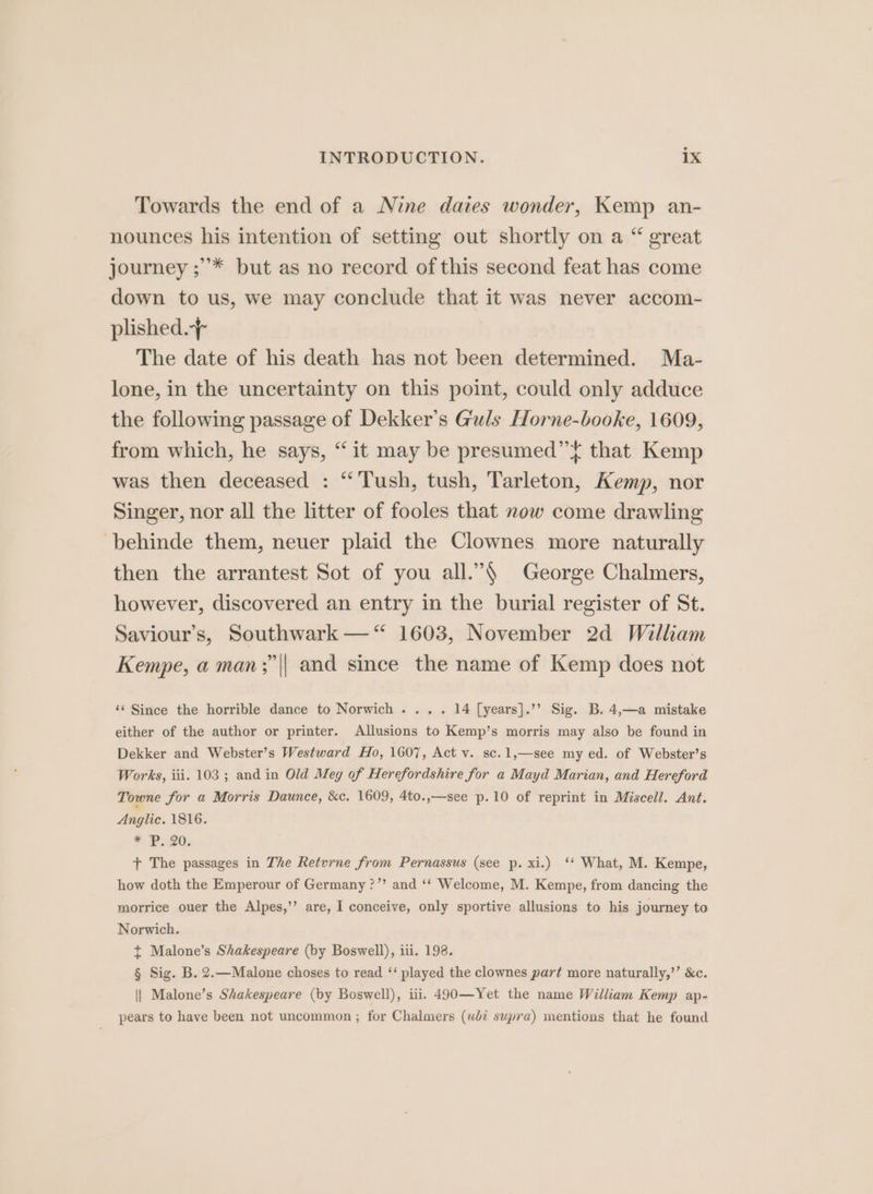 Towards the end of a Nine dates wonder, Kemp an- nounces his intention of setting out shortly on a “ great journey ;’* but as no record of this second feat has come down to us, we may conclude that it was never accom- plished.+ The date of his death has not been determined. Ma- lone, in the uncertainty on this point, could only adduce the following passage of Dekker’s Guls Horne-booke, 1609, from which, he says, “it may be presumed” t that Kemp was then deceased : “Tush, tush, Tarleton, Kemp, nor Singer, nor all the litter of fooles that now come drawling -behinde them, neuer plaid the Clownes more naturally then the arrantest Sot of you all.”§ George Chalmers, however, discovered an entry in the burial register of St. Saviour’s, Southwark —“‘ 1603, November 2d William Kempe, a man;|| and since the name of Kemp does not ‘¢ Since the horrible dance to Norwich .... 14 [years].’’ Sig. B. 4,—a mistake either of the author or printer. Allusions to Kemp’s morris may also be found in Dekker and Webster’s Westward Ho, 1607, Act v. sc.1,—see my ed. of Webster’s Works, iii. 103 ; and in Old Meg of Herefordshire for a Mayd Marian, and Hereford Towne for a Morris Daunce, &amp;c. 1609, 4to.,—see p.10 of reprint in Miscell. Ant. Anglic. 1816. * P20: t+ The passages in The Retvrne from Pernassus (see p. xi.) ‘‘ What, M. Kempe, how doth the Emperour of Germany ?”’ and ‘‘ Welcome, M. Kempe, from dancing the morrice ouer the Alpes,’’ are, I conceive, only sportive allusions to his journey to Norwich. + Malone’s Shakespeare (by Boswell), iii. 198. § Sig. B. 2.—Malone choses to read ‘‘ played the clownes part more naturally,’’ &amp;c. || Malone’s Shakespeare (by Boswell), iii. 490—Yet the name William Kemp ap- pears to have been not uncommon ; for Chalmers (wlé supra) mentions that he found