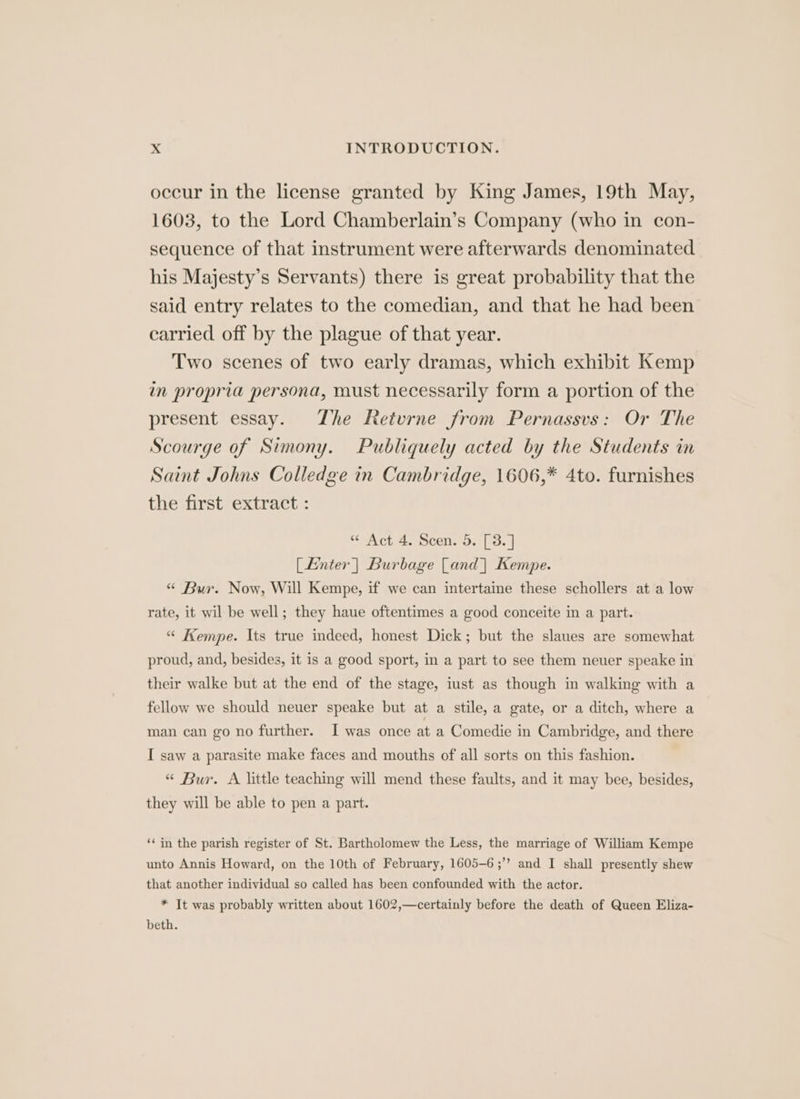 occur in the license granted by King James, 19th May, 1603, to the Lord Chamberlain’s Company (who in con- sequence of that instrument were afterwards denominated his Majesty’s Servants) there is great probability that the said entry relates to the comedian, and that he had been carried off by the plague of that year. Two scenes of two early dramas, which exhibit Kemp in propria persona, must necessarily form a portion of the present essay. Zhe Retvrne from Pernassvs: Or The Scourge of Simony. Publiquely acted by the Students in Saint Johns Colledge in Cambridge, 1606,* 4to. furnishes the first extract : “ Act 4. Scen. 5. [3.] [Enter | Burbage [and | Kempe. “ Bur. Now, Will Kempe, if we can intertaine these schollers at a low rate, it wil be well; they haue oftentimes a good conceite in a part. “ Kempe. Its true indeed, honest Dick; but the slaues are somewhat proud, and, besides, it is a good sport, in a part to see them neuer speake in their walke but at the end of the stage, iust as though in walking with a fellow we should neuer speake but at a stile, a gate, or a ditch, where a man can go no further. I was once at a Comedie in Cambridge, and there I saw a parasite make faces and mouths of all sorts on this fashion. “ Bur. A little teaching will mend these faults, and it may bee, besides, they will be able to pen a part. ‘‘ in the parish register of St. Bartholomew the Less, the marriage of William Kempe unto Annis Howard, on the 10th of February, 1605-6 ;’’ and I shall presently shew that another individual so called has been confounded with the actor. * It was probably written about 1602,—certainly before the death of Queen Eliza- beth.