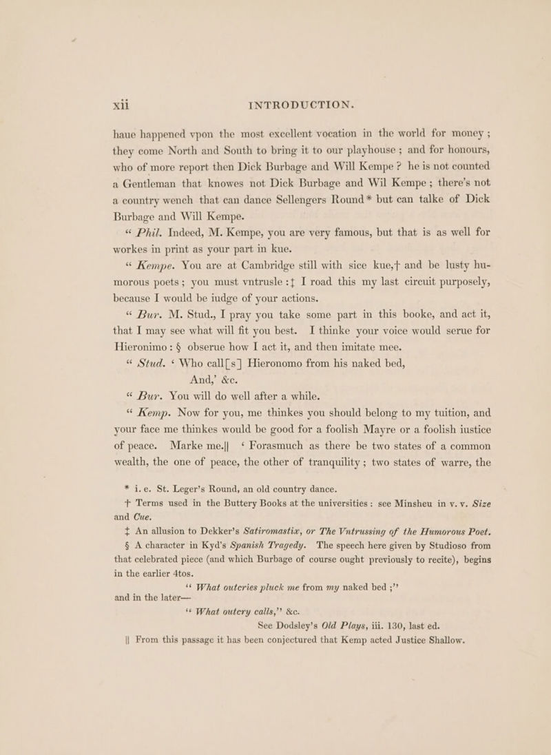 haue happened vpon the most excellent vocation in the world for money ; they come North and South to bring it to our playhouse ; and for honours, who of more report then Dick Burbage and Will Kempe ? he is not counted a Gentleman that knowes not Dick Burbage and Wil Kempe ; there’s not a country wench that can dance Sellengers Round* but can talke of Dick Burbage and Will Kempe. « Phil. Indeed, M. Kempe, you are very famous, but that is as well for workes in print as your part in kue. “ Kempe. You are at Cambridge still with sice kue,f and be lusty hu- morous poets; you must vntrusle:{ I road this my last circuit purposely, because I would be iudge of your actions. “ Bur. M. Stud., I pray you take some part in this booke, and act it, that I may see what will fit you best. I thinke your voice would serue for Hieronimo: § obserue how I act it, and then imitate mee. “ Stud. ‘ Who call{s ] Hieronomo from his naked bed, And,’ &amp;e. “ Bur. You will do well after a while. “ Kemp. Now for you, me thinkes you should belong to my tuition, and your face me thinkes would be good for a foolish Mayre or a foolish iustice of peace. Marke me.|| ‘ Forasmuch as there be two states of a common wealth, the one of peace, the other of tranquility ; two states of warre, the * i.e. St. Leger’s Round, an old country dance. t+ Terms used in the Buttery Books at the universities : see Minsheu in v. v. Size and Cue. ~ An allusion to Dekker’s Satiromastix, or The Vntrussing of the Humorous Poet. § A character in Kyd’s Spanish Tragedy. The speech here given by Studioso from that celebrated piece (and which Burbage of course ought previously to recite), begins in the earlier 4tos. ‘¢ What outcries pluck me from my naked bed ;” and in the later— ‘© What outcry calls,’”’ &amp;c. See Dodsley’s Old Plays, iii. 130, last ed. || From this passage it has been conjectured that Kemp acted Justice Shallow.