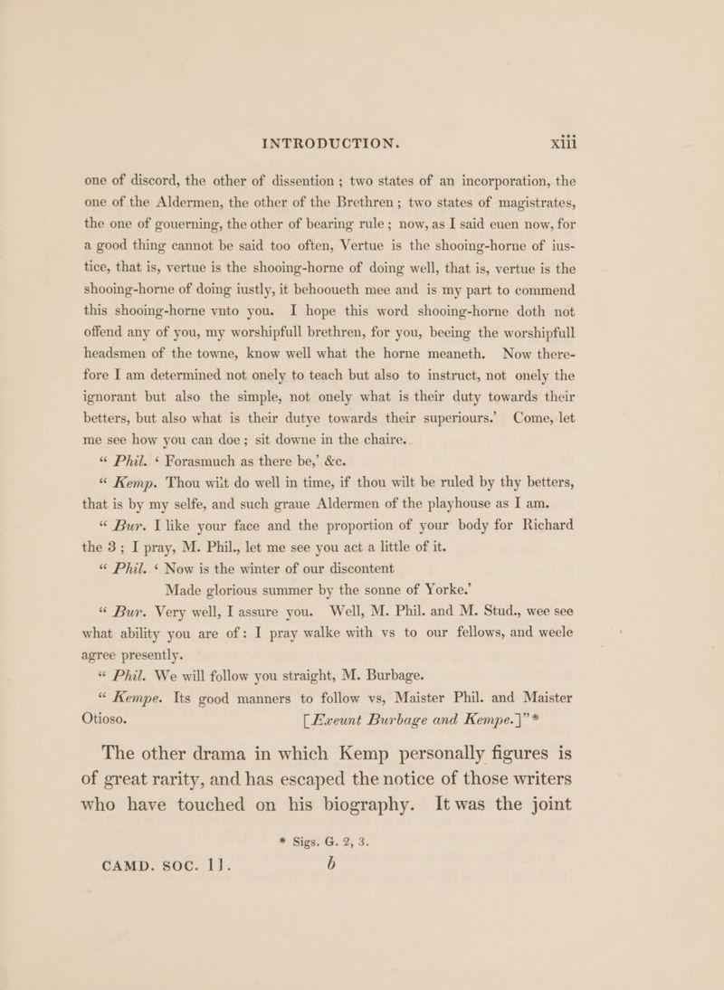 one of discord, the other of dissention ; two states of an incorporation, the one of the Aldermen, the other of the Brethren ; two states of magistrates, the one of gouerning, the other of bearing rule; now, as I said euen now, for a good thing cannot be said too often, Vertue is the shooing-horne of ius- tice, that is, vertue is the shooing-horne of doing well, that is, vertue is the shooing-horne of doing iustly, it behooueth mee and is my part to commend this shooing-horne vnto you. I hope this word shooing-horne doth not offend any of you, my worshipfull brethren, for you, beeing the worshipfull headsmen of the towne, know well what the horne meaneth. Now there- fore I am determined not onely to teach but also to instruct, not onely the ignorant but also the simple, not onely what is their duty towards their betters, but also what is their dutye towards their superiours. Come, let me see how you can doe; sit downe in the chaire. «“ Phil. ‘ Forasmuch as there be,’ &amp;c. “ Kemp. Thou wilt do well in time, if thou wilt be ruled by thy betters, that is by my selfe, and such graue Aldermen of the playhouse as I am. “ Bur. Llike your face and the proportion of your body for Richard the 3; I pray, M. Phil., let me see you act a little of it. “ Phil. ‘ Now is the winter of our discontent Made glorious summer by the sonne of Yorke.’ “ Bur. Very well, I assure you. Well, M. Phil. and M. Stud., wee see what ability you are of: I pray walke with vs to our fellows, and weele agree presently. «“ Phil. We will follow you straight, M. Burbage. “ Kempe. Its good manners to follow vs, Maister Phil. and Maister Otioso. [Ewxeunt Burbage and Kempe. }”* The other drama in which Kemp personally figures is of great rarity, and has escaped the notice of those writers who have touched on his biography. It was the joint * Sigs. G. 2, 3. CAMD. soc. 1]. b