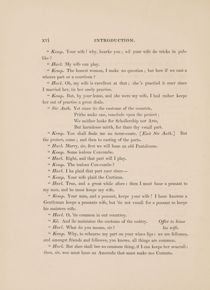 “ Kemp. Your wife! why, hearke you; wil your wife do tricks in pub- like ? “ Harl. My wife can play. “ Kemp. The honest woman, I make no question ; but how if we cast a whores part or a courtisan ? “ Harl. Oh, my wife is excellent at that; she’s practisd it euer since I married her, tis her onely practise. “ Kemp. But, by your leaue, and she were my wife, I had rather keepe her out of practise a great deale. “ Sir Anth. Yet since tis the custome of the countrie, Prithe make one, conclude vpon the proiect : We neither looke for Schollership nor Arte, But harmlesse mirth, for thats thy vsuall part. “ Kemp. You shall finde me no turne-coate. [Exit Sir Anth.] But the proiect, come ; and then to casting of the parts. “ Harl. Marry, sir, first we will haue an old Pantaloune. “ Kemp. Some iealous Coxcombe. “ Harl. Right, and that part will I play. “ Kemp. The iealous Cox-combe ? “ Harl. Tha plaid that part euer since— “ Kemp. Your wife plaid the Curtizan. “ Harl. True, and a great while afore: then I must haue a peasant to my man, and he must keepe my wife. “ Kemp. Your man, and a peasant, keepe your wife! I haue knowne a Gentleman keepe a peasants wife, but tis not vsuall for a peasant to keepe his maisters wife. “ Harl. O, ’tis common in our countrey. “ Ke. And ile maintaine the custome of the coitry. Offer to kisse “ Harl. What do you meane, sir ? his wife. “ Kemp. Why, to rehearse my part on your wiues lips: we are fellowes, and amongst friends and fellowes, you knowe, all things are common. “ Harl. But shee shall bee no common thing, if I can keepe her seuerall : then, sir, wee must haue an Amorado that must make me Cornuto.
