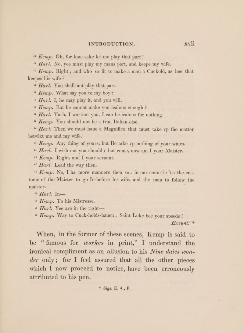 “ Kemp. Oh, for loue sake let me play that part ! “* Harl. No, yee must play my mans part, and keepe my wife. “ Kemp. Right; and who so fit to make a man a Cuckold, as hee that keepes his wife ? “ Harl. You shall not play that part. “ Kemp. What say you to my boy? “ Harl. I, he may play it, and you will. “ Kemp. But he cannot make you iealous enough ? “ Harl. Tush, I warrant you, I can be iealous for nothing. “ Kemp. You should not be a true Italian else. “ Harl. Then we must haue a Magnifico that must take vp the matter betwixt me and my wife. “ Kemp. Any thing of yours, but Ile take vp nothing of your wiues. “ Harl. I wish not you should: but come, now am I your Maister. “ Kemp. Right, and I your seruant. “ Harl. Lead the way then. “ Kemp. No, 1 ha more manners then so: in our countrie ’tis the cus- tome of the Maister to go In-before his wife, and the man to follow the maister. “ Harl. In— “ Kemp. To his Mistresse. “ Harl. Yee are in the right— “ Kemp. Way to Cuck-holds-hauen ; Saint Luke bee your speede ! Exeunt.” * When, in the former of these scenes, Kemp is said to be “famous for workes in print,” I understand the ironical compliment as an allusion to his Nine daies won- der only; for I feel assured that all the other pieces which I now proceed to notice, have been erroneously attributed to his pen. * Sigs, K, 4., F.