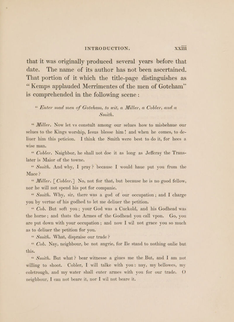 that it was originally produced several years before that date. The name of its author has not been ascertained. That portion of it which the title-page distinguishes as “ Kemps applauded Merrimentes of the men of Goteham”’ is comprehended in the following scene : “ Enter mad men of Goteham, to wit, a Miller, a Cobler, and a Smith. “ Miller. Now let vs constult among our selues how to misbehaue our selues to the Kings worship, Iesus blesse him! and when he comes, to de- liuer him this peticion. I think the Smith were best to do it, for hees a wise man. “ Cobler. Naighbor, he shall not doe it as long as Jefferay the Trans- later is Maior of the towne. “ Smith. And why, I pray? because I would haue put you from the Mace ? “ Miller. [ Cobler.] No, not for that, but because he is no good fellow, nor he will not spend his pot for companie. | * Smuth. Why, sir, there was a god of our occupation; and I charge you by vertue of his godhed to let me deliuer the petition. “ Cob. But soft you; your God was a Cuckold, and his Godhead was the horne; and thats the Armes of the Godhead you call vpon. Go, you are put down with your occupation; and now I wil not grace you so much as to deliuer the petition for you. “ Smith. What, dispraise our trade ? “ Cob. Nay, neighbour, be not angrie, for [le stand to nothing onlie but this. «“ Smith. But what? bear witnesse a giues me the But, and I am not willing to shoot. Cobler, I will talke with you: nay, my bellowes, my coletrough, and my water shall enter armes with you for our trade. O neighbour, I can not beare it, nor I wil not beare it.