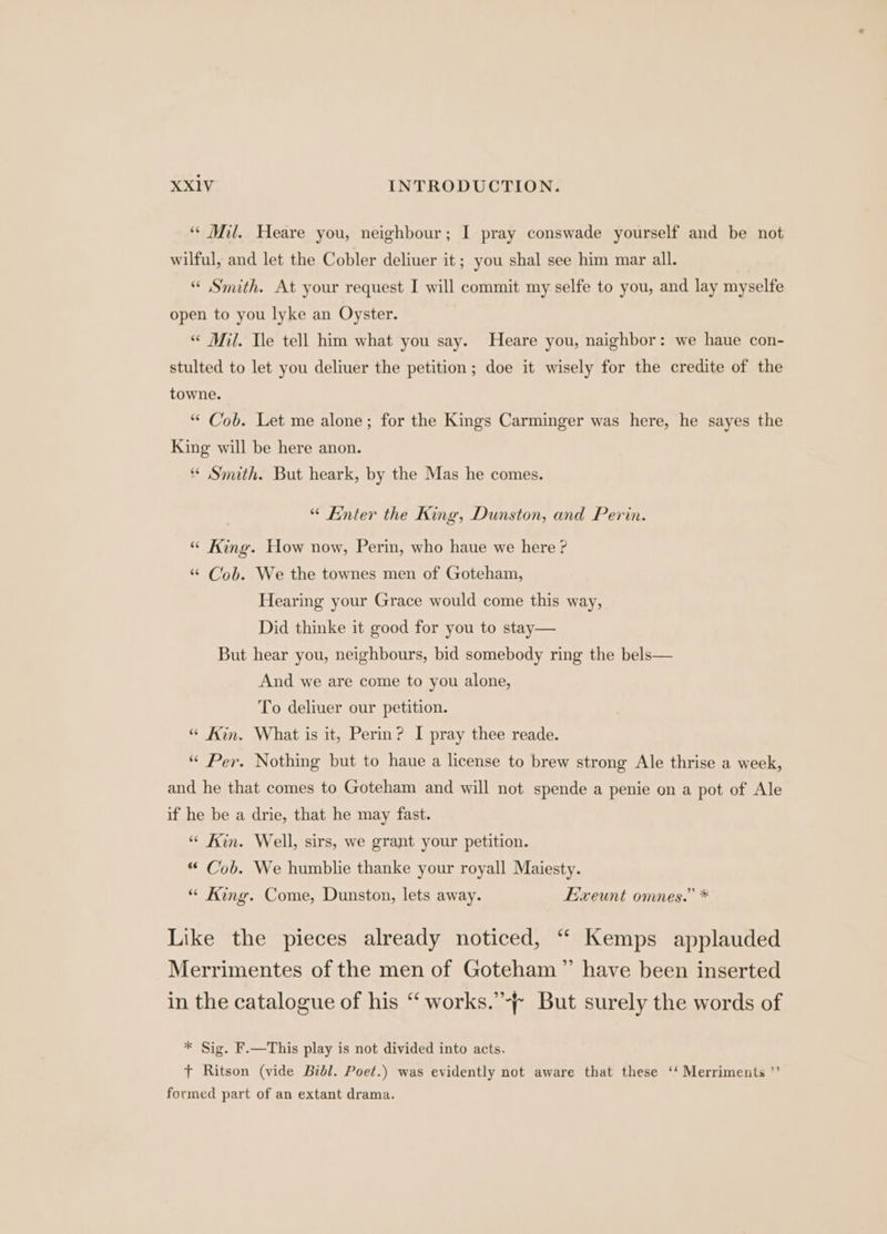 * Mil. Heare you, neighbour; I pray conswade yourself and be not wilful, and let the Cobler deliuer it; you shal see him mar all. “ Smith. At your request I will commit my selfe to you, and lay myselfe open to you lyke an Oyster. “ Mil. Tle tell him what you say. Heare you, naighbor: we haue con- stulted to let you deliuer the petition; doe it wisely for the credite of the towne. “ Cob. Let me alone; for the Kings Carminger was here, he sayes the King will be here anon. * Smith. But heark, by the Mas he comes. “ Enter the King, Dunston, and Perin. “ King. How now, Perin, who haue we here ? “ Cob. We the townes men of Goteham, Hearing your Grace would come this way, Did thinke it good for you to stay— But hear you, neighbours, bid somebody ring the bels— And we are come to you alone, To deliuer our petition. “ Kin. What is it, Perin? I pray thee reade. “ Per. Nothing but to haue a license to brew strong Ale thrise a week, and he that comes to Goteham and will not spende a penie on a pot of Ale if he be a drie, that he may fast. “ Kin. Well, sirs, we grant your petition. “ Cob. We humblie thanke your royall Maiesty. “ King. Come, Dunston, lets away. E’xeunt omnes.” * Like the pieces already noticed, “ Kemps applauded Merrimentes of the men of Goteham” have been inserted in the catalogue of his “ works.’-~ But surely the words of * Sig. F.—This play is not divided into acts. ft Ritson (vide Bibl. Poet.) was evidently not aware that these ‘‘ Merriments ”’ formed part of an extant drama.