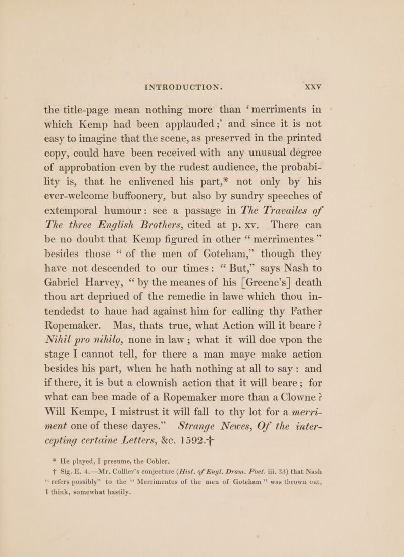 the title-page mean nothing more than ‘merriments in which Kemp had been applauded;’ and since it is not easy to imagine that the scene, as preserved in the printed copy, could have been received with any unusual degree of approbation even by the rudest audience, the probabi- lity is, that he enlivened his part,* not only by his ever-welcome buffoonery, but also by sundry speeches of extemporal humour: see a passage in The Travailes of The three English Brothers, cited at p. xv. There can be no doubt that Kemp figured in other “ merrimentes ” besides those “ of the men of Goteham,” though they have not descended to our times: “ But,” says Nash to Gabriel Harvey, “ by the meanes of his [Greene’s] death thou art depriued of the remedie in lawe which thou in- tendedst to haue had against him for calling thy Father Ropemaker. Mas, thats true, what Action will it beare ? Nihil pro nihilo, none in law ; what it will doe vpon the stage I cannot tell, for there a man maye make action besides his part, when he hath nothing at all to say: and if there, it is but a clownish action that it will beare; for what can bee made of a Ropemaker more than a Clowne ? Will Kempe, I mistrust it will fall to thy lot for a merri- ment one of these dayes.” Strange Newes, Of the inter- cepting certaine Letters, &amp;c. 1592. * He played, I presume, the Cobler. + Sig. E. 4.—Mr. Collier’s conjecture (Hist. of Engl. Dram. Poet. iii. 33) that Nash ‘refers possibly” to the ‘‘ Merrimentes of the men of Goteham’’ was thrown out, I think, somewhat hastily.