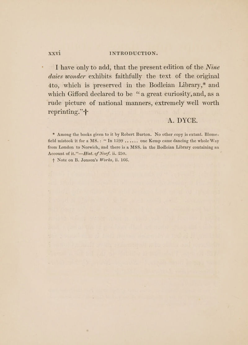 I have only to add, that the present edition of the Nine daies wonder exhibits faithfully the text of the original 4to, which is preserved in the Bodleian Library,* and which Gifford declared to be “a great curiosity,and, as a rude picture of national manners, extremely well worth reprinting.” A. DYCE. * Among the books given to it by Robert Burton. No other copy is extant. Blome- field mistook it fora MS.: ‘‘ In 1599 ...... one Kemp came dancing the whole Way from London to Norwich, and there is a MSS. in the Bodleian Library containing an Account of it.’’—Hist. of Norf. ii. 250.