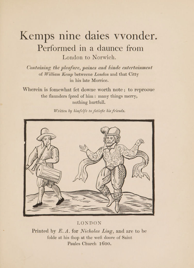 Kemps nine daies vvonder. Performed in a daunce from London to Norwich. Containing the pleafure, paines and kinde entertainment of Wiliam Kemp betweene London and that Citty in his late Morrice. Wherein is fomewhat fet downe worth note; to reprooue the flaunders {pred of him: many things merry, nothing hurtfull. Written by himfelfe to fatisfie his friends. Printed by E. A. for Nicholas Ling, and are to be folde at his fhop at the weft doore of Saint Paules Church 1600.