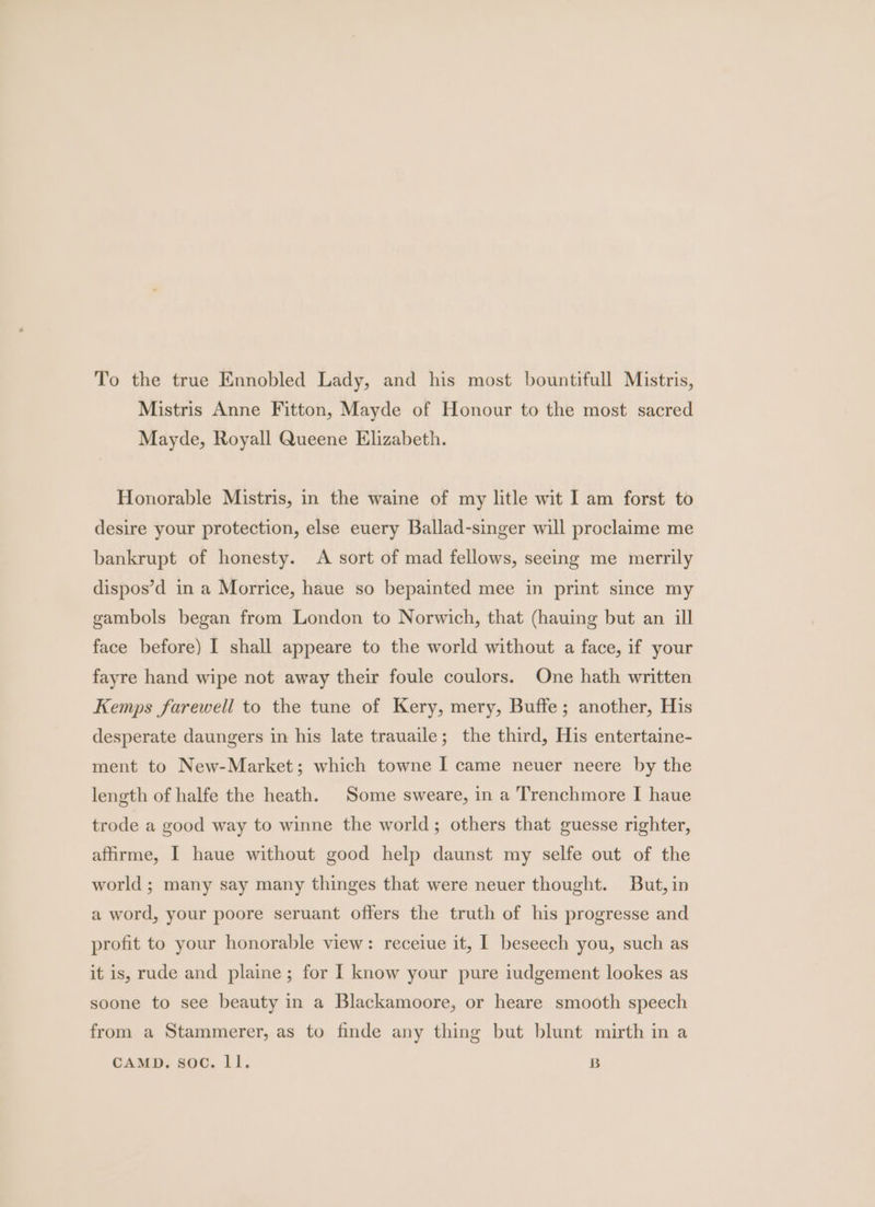 To the true Ennobled Lady, and his most bountifull Mistris, Mistris Anne Fitton, Mayde of Honour to the most sacred Mayde, Royall Queene Elizabeth. Honorable Mistris, in the waine of my litle wit I am forst to desire your protection, else euery Ballad-singer will proclaime me bankrupt of honesty. A sort of mad fellows, seeing me merrily dispos’d in a Morrice, haue so bepainted mee in print since my gambols began from London to Norwich, that (hauing but an ill face before) I shall appeare to the world without a face, if your fayre hand wipe not away their foule coulors. One hath written Kemps farewell to the tune of Kery, mery, Buffe; another, His desperate daungers in his late trauaile; the third, His entertaine- ment to New-Market; which towne I came neuer neere by the length of halfe the heath. Some sweare, in a Trenchmore I haue trode a good way to winne the world; others that guesse righter, affirme, I haue without good help daunst my selfe out of the world ; many say many thinges that were neuer thought. But, in a word, your poore seruant offers the truth of his progresse and profit to your honorable view: receiue it, I beseech you, such as it is, rude and plaine; for I know your pure iudgement lookes as soone to see beauty in a Blackamoore, or heare smooth speech from a Stammerer, as to finde any thing but blunt mirth in a CAMD. soc. ll. B