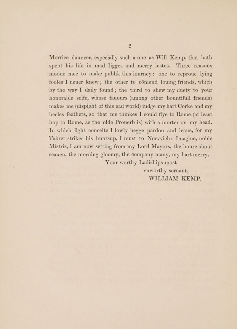 Morrice dauncer, especially such a one as Will Kemp, that hath spent his life in mad ligges and merry iestes. ‘Three reasons mooue mee to make publik this iourney: one to reproue lying fooles I neuer knew; the other to cOmend louing friends, which by the way I daily found; the third to shew my duety to your honorable selfe, whose fauours (among other bountifull friends) makes me (dispight of this sad world) iudge my hart Corke and my heeles feathers, so that me thinkes I could flye to Rome (at least hop to Rome, as the olde Prouerb is) with a morter on my head. In which light conceite I lowly begge pardon and leaue, for my Tabrer strikes his huntsup, I must to Norvvich: Imagine, noble Mistris, I am now setting from my Lord Mayors, the houre about seauen, the morning gloomy, the company many, my hart merry. Your worthy Ladiships most vnworthy seruant, WILLIAM KEMP.