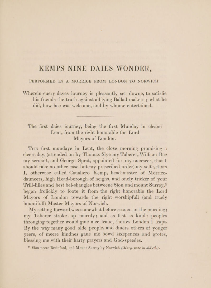 PERFORMED IN A MORRICE FROM LONDON TO NORWICH. Wherein euery dayes iourney is pleasantly set downe, to satisfie his friends the truth against all lying Ballad-makers ; what he did, how hee was welcome, and by whome entertained. The first daies iourney, being the first Munday in cleane Lent, from the right honorable the Lord Mayors of London. Tue first mundaye in Lent, the close morning promising a cleere day, (attended on by Thomas Slye my Taberer, William Bee my seruant, and George Sprat, appointed for my ouerseer, that I should take no other ease but my prescribed order) my selfe, thats I, otherwise called Caualiero Kemp, head-master of Morrice- dauncers, high Head-borough of heighs, and onely tricker of your Trill-lilles and best bel-shangles betweene Sion and mount Surrey,* began frolickly to foote it from the right honorable the Lord Mayors of London towards the right worshipfull (and truely bountifull) Master Mayors of Norwich. My setting forward was somewhat before seauen in the morning; my Taberer stroke.up merrily; and as fast as kinde peoples thronging together would giue mee leaue, thorow London I leapt. By the way many good olde people, and diuers others of yonger yeers, of meere kindnes gaue me bowd sixepences and grotes, blessing me with their harty prayers and God-speedes. * Sion neere Brainford, and Mount Surrey by Norwich (Warg. note in old ed.).