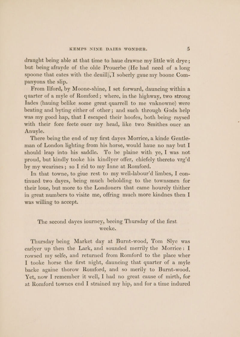 draught being able at that time to haue drawne my little wit drye; but being afrayde of the olde Prouerbe (He had need of a long spoone that eates with the deuill), I soberly gaue my boone Com- panyons the slip. From ford, by Moone-shine, I set forward, dauncing within a quarter of a myle of Romford; where, in the highway, two strong Iades (hauing belike some great quarrell to me vnknowne) were beating and byting either of other; and such through Gods help was my good hap, that I escaped their hoofes, both being raysed with their fore feete ouer my head, like two Smithes ouer an Anuyle. There being the end of my first dayes Morrice, a kinde Gentle- man of London lighting from his horse, would haue no nay but I should leap into his saddle. To be plaine with ye, I was not proud, but kindly tooke his kindlyer offer, chiefely thereto vrg’d by my wearines; so I rid to my Inne at Romford. In that towne, to giue rest to my well-labour’d limbes, I con- tinued two dayes, being much beholding to the townsmen for their loue, but more to the Londoners that came hourely thither in great numbers to visite me, offring much more kindnes then I was willing to accept. The second dayes iourney, beeing Thursday of the first weeke. Thursday being Market day at Burnt-wood, Tom Slye was earlyer up then the Lark, and sounded merrily the Morrice: I rowsed my selfe, and returned from Romford to the place wher I tooke horse the first night, dauncing that quarter of a myle backe againe thorow Romford, and so merily to Burnt-wood. Yet, now I remember it well, I had no great cause of mirth, for at Romford townes end I strained my hip, and for a time indured