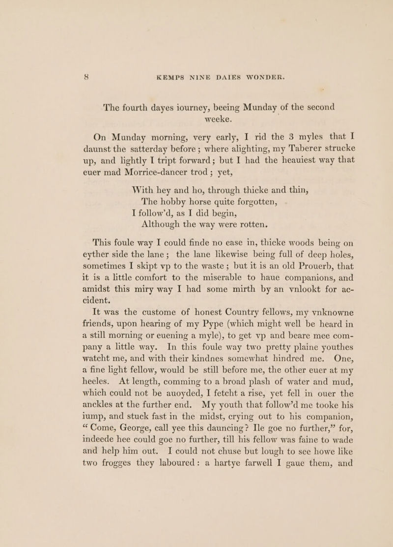 The fourth dayes iourney, beeing Munday of the second weeke. On Munday morning, very early, I rid the 3 myles that I daunst the satterday before ; where alighting, my Taberer strucke up, and lightly I tript forward; but I had the heauiest way that euer mad Morrice-dancer trod ; yet, With hey and ho, through thicke and thin, The hobby horse quite forgotten, I follow’d, as I did begin, Although the way were rotten. This foule way I could finde no ease in, thicke woods being on eyther side the lane; the lane likewise being full of deep holes, sometimes I skipt vp to the waste; but it 1s an old Prouerb, that it is a little comfort to the miserable to haue companions, and amidst this miry way I had some mirth by an vnlookt for ac- cident. It was the custome of honest Country fellows, my vnknowne friends, upon hearing of my Pype (which might well be heard in a still morning or euening a myle), to get vp and beare mee com- pany a little way. In this foule way two pretty plaine youthes watcht me, and with their kindnes somewhat hindred me. One, a fine light fellow, would be still before me, the other euer at my heeles. At length, comming to a broad plash of water and mud, which could not be auoyded, I fetcht a rise, yet fell in ouer the anckles at the further end. My youth that follow’d me tooke his lump, and stuck fast in the midst, crying out to his companion, “Come, George, call yee this dauncing? Ile goe no further,” for, indeede hee could goe no further, till his fellow was faine to wade and help him out. I could not chuse but lough to see howe like two frogges they laboured: a hartye farwell I gaue them, and