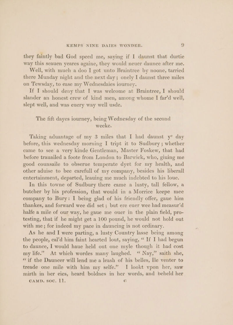 they faintly bad God speed me, saying if I daunst that durtie way this seauen yeares againe, they would neuer daunce after me. Well, with much a doo I got unto Braintree by noone, tarried there Munday night and the next day; onely I daunst three miles on Tewsday, to ease my Wednesdaies iourney. If I should deny that I was welcome at Braintree, I should slander an honest crew of kind men, among whome I far’d well, slept well, and was euery way well usde. The fift dayes iourney, being Wednesday of the second weeke. Taking aduantage of my 3 miles that I had daunst y° day before, this wednesday morning I tript it to Sudbury ; whether came to see a very kinde Gentleman, Master Foskew, that had before trauailed a foote from London to Barwick, who, giuing me good counsaile to obserue temperate dyet for my health, and other aduise to bee carefull of my company, besides his liberall entertainment, departed, leauing me much indebted to his loue. In this towne of Sudbury there came a lusty, tall fellow, a butcher by his profession, that would in a Morrice keepe mee company to Bury: I being glad of his friendly offer, gaue him thankes, and forward wee did set; but ere euer wee had measur’d halfe a mile of our way, he gaue me ouer in the plain field, pro- testing, that if he might get a 100 pound, he would not hold out with me; for indeed my pace in dauncing is not ordinary. As he and I were parting, a lusty Country lasse being among the people, cal’d him faint hearted lout, saying, “ If I had begun to daunce, I would haue held out one myle though it had cost my life.’ At which wordes many laughed. “ Nay,” saith she, “af the Dauncer will lend me a leash of his belles, [le venter to treade one mile with him my selfe.” I lookt vpon her, saw mirth in her eies, heard boldnes in her words, and beheld her CAMD. soc. 1]. €