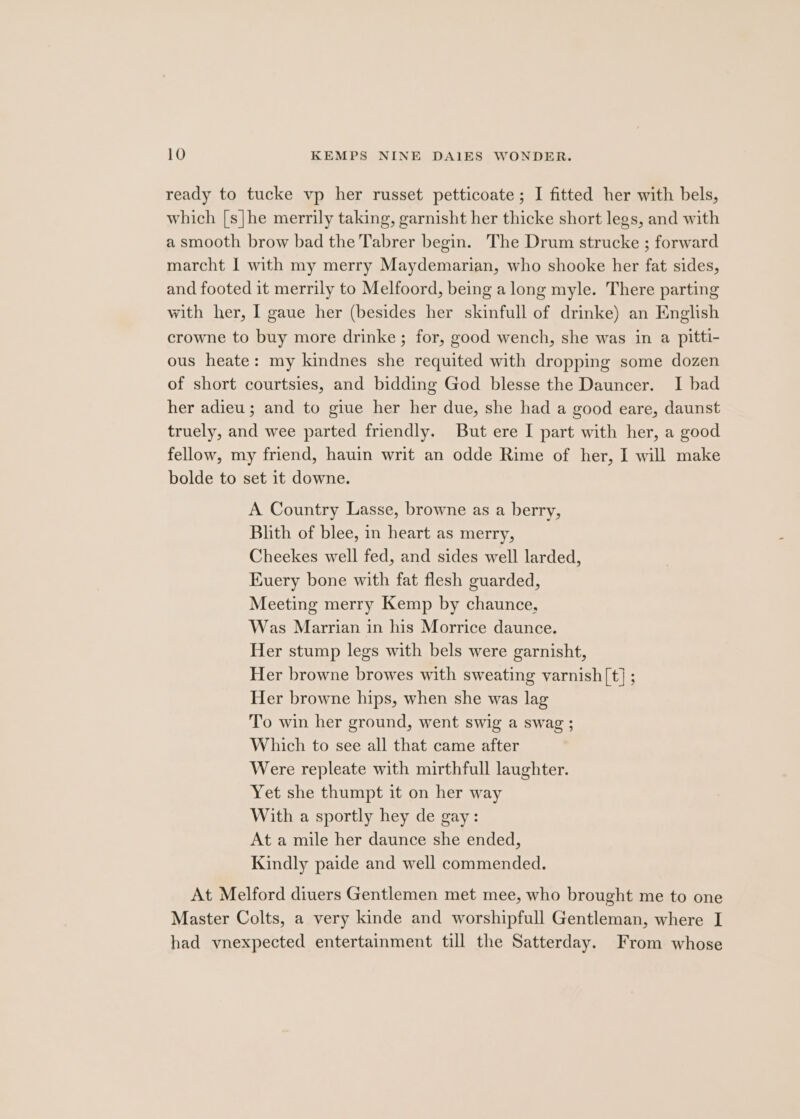 ready to tucke vp her russet petticoate; I fitted her with bels, which [s|he merrily taking, garnisht her thicke short legs, and with a smooth brow bad the Tabrer begin. The Drum strucke ; forward marcht I with my merry Maydemarian, who shooke her fat sides, and footed it merrily to Melfoord, being a long myle. There parting with her, I gaue her (besides her skinfull of drinke) an English crowne to buy more drinke ; for, good wench, she was in a pitti- ous heate: my kindnes she requited with dropping some dozen of short courtsies, and bidding God blesse the Dauncer. I bad her adieu ; and to giue her her due, she had a good eare, daunst truely, and wee parted friendly. But ere I part with her, a good fellow, my friend, hauin writ an odde Rime of her, I will make bolde to set it downe. A Country Lasse, browne as a berry, Blith of blee, in heart as merry, Cheekes well fed, and sides well larded, Kuery bone with fat flesh guarded, Meeting merry Kemp by chaunce, Was Marrian in his Morrice daunce. Her stump legs with bels were garnisht, Her browne browes with sweating varnish[t] ; Her browne hips, when she was lag To win her ground, went swig a swag ; Which to see all that came after Were repleate with mirthfull laughter. Yet she thumpt it on her way With a sportly hey de gay: At a mile her daunce she ended, Kindly paide and well commended. At Melford diuers Gentlemen met mee, who brought me to one Master Colts, a very kinde and worshipfull Gentleman, where I had vnexpected entertainment till the Satterday. From whose