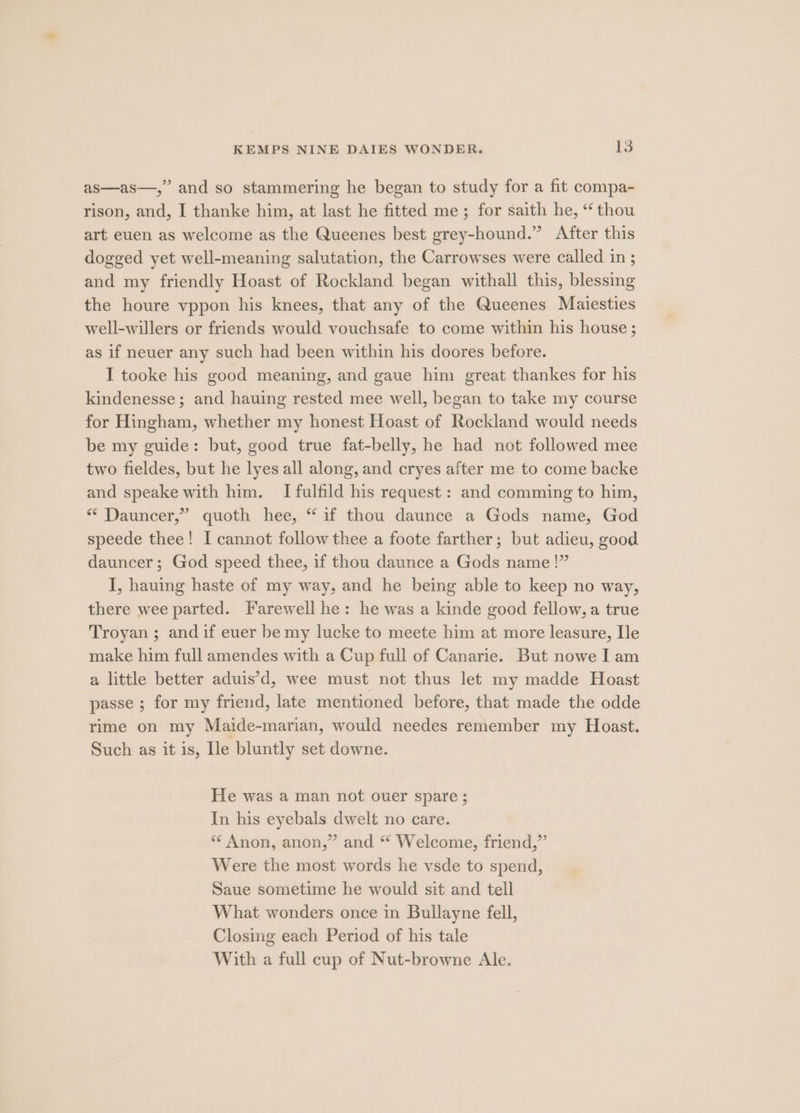as—as—,” and so stammering he began to study for a fit compa- rison, and, I thanke him, at last he fitted me; for saith he, “thou art euen as welcome as the Queenes best grey-hound.” After this dogged yet well-meaning salutation, the Carrowses were called in ; and my friendly Hoast of Rockland began withall this, blessing the houre vppon his knees, that any of the Queenes Maiesties well-willers or friends would vouchsafe to come within his house ; as if neuer any such had been within his doores before. I tooke his good meaning, and gaue him great thankes for his kindenesse; and hauing rested mee well, began to take my course for Hingham, whether my honest Hoast of Rockland would needs be my guide: but, good true fat-belly, he had not followed mee two fieldes, but he lyes all along, and cryes after me to come backe and speake with him. I fulfild his request: and comming to him, “* Dauncer,” quoth hee, “ if thou daunce a Gods name, God speede thee! I cannot follow thee a foote farther; but adieu, good dauncer; God speed thee, if thou daunce a Gods name!” I, hauing haste of my way, and he being able to keep no way, there wee parted. Farewell he: he was a kinde good fellow, a true Troyan ; and if euer be my lucke to meete him at more leasure, Ile make him full amendes with a Cup full of Canarie. But nowe I am a little better aduis’d, wee must not thus let my madde Hoast passe ; for my friend, late mentioned before, that made the odde rime on my Maide-marian, would needes remember my Hoast. Such as it is, Ile bluntly set downe. He was a man not ouer spare; In his eyebals dwelt no care. ** Anon, anon,” and “ Welcome, friend,” Were the most words he vsde to spend, Saue sometime he would sit and tell What wonders once in Bullayne fell, Closing each Period of his tale With a full cup of Nut-browne Ale.