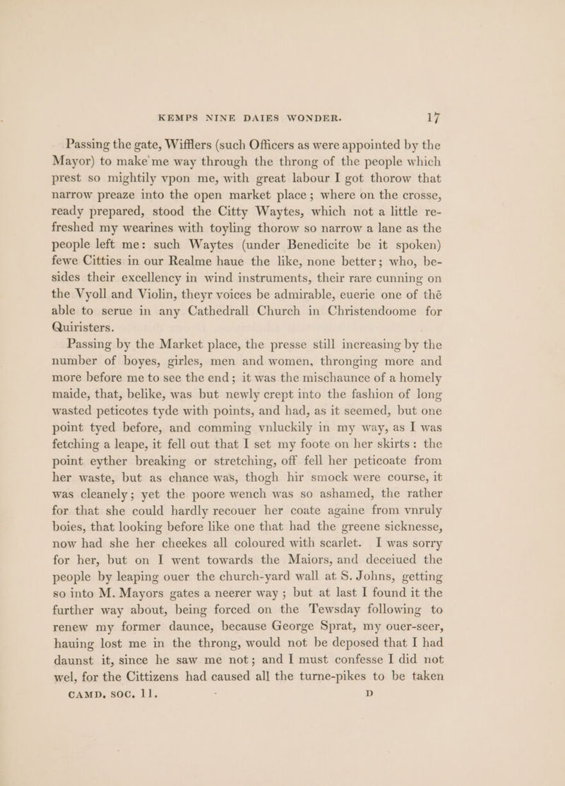 Passing the gate, Wifflers (such Officers as were appointed by the Mayor) to make me way through the throng of the people which prest so mightily vpon me, with great labour I got thorow that narrow preaze into the open market place; where on the crosse, ready prepared, stood the Citty Waytes, which not a little re- freshed my wearines with toyling thorow so narrow a lane as the people left me: such Waytes (under Benedicite be it spoken) fewe Citties in our Realme haue the like, none better; who, be- sides their excellency in wind instruments, their rare cunning on the Vyoll and Violin, theyr voices be admirable, euerie one of thé able to serue in any Cathedrall Church in Christendoome for Quiristers. | Passing by the Market place, the presse still increasing by the number of boyes, girles, men and women, thronging more and more before me to see the end; it was the mischaunce of a homely maide, that, belike, was but newly crept into the fashion of long wasted peticotes tyde with points, and had, as it seemed, but one point tyed before, and comming vnluckily in my way, as I was fetching a leape, it fell out that I set my foote on her skirts: the point eyther breaking or stretching, off fell her peticoate from her waste, but as chance was, thogh hir smock were course, it was cleanely; yet the poore wench was so ashamed, the rather for that she could hardly recouer her coate againe from vnruly boies, that looking before like one that had the greene sicknesse, now had she her cheekes all coloured with scarlet. I was sorry for her, but on I went towards the Maiors, and deceiued the people by leaping ouer the church-yard wall at 8. Johns, getting so into M. Mayors gates a neerer way ; but at last I found it the further way about, being forced on the Tewsday following to renew my former daunce, because George Sprat, my ouer-seer, hauing lost me in the throng, would not be deposed that I had daunst it, since he saw me not; and I must confesse I did not wel, for the Cittizens had caused al] the turne-pikes to be taken CAMD, soc, ll. D