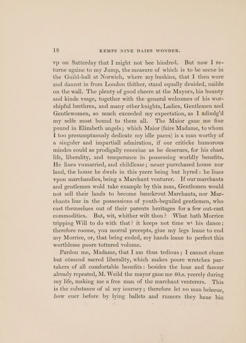 vp on Satterday that I might not bee hindred. But now I re- turne againe to my Jump, the measure of which is to be seene in the Guild-hall at Norwich, where my buskins, that I then wore and daunst in from London thither, stand equally deuided, nailde on the wall. The plenty of good cheere at the Mayors, his bounty and kinde vsage, together with the general welcomes of his wor- shipful brethren, and many other knights, Ladies, Gentlemen and Gentlewomen, so much exceeded my expectation, as I adiudg’d my selfe most bound to them all. The Maior gaue me fiue pound in Elizabeth angels; which Maior (faire Madame, to whom I too presumptuously dedicate my idle paces) is a man worthy of a singuler and impartiall admiration, if our criticke humorous mindes could as prodigally conceiue as he deserues, for his chast life, liberality, and temperance in possessing worldly benefits. He liues vnmarried, and childlesse; neuer purrchased house nor land, the house he dwels in this yeere being but hyred: he liues vpon marchandies, being a Marchant venturer. If our marchants and gentlemen wold take example by this man, Gentlemen would not sell their lands to become banckrout Marchants, nor Mar- chants liue in the possessions of youth-beguiled gentlemen, who cast themselues out of their parents heritages for a few out-cast commodities. But, wit, whither wilt thou? What hath Morrice tripping Will to do with that? it keeps not time wt his dance; therefore roome, you morral precepts, giue my legs leaue to end my Morrice, or, that being ended, my hands leaue to perfect this worthlesse poore tottered volume. Pardon me, Madame, that I am thus tedious; I cannot chuse but comend sacred liberality, which makes poore wretches par- takers of all comfortable benefits: besides the loue and fauour already repeated, M. Weild the mayor gaue me 40.s. yeerely during my life, making me a free man of the marchant venterers. This is the substance of al my iourney; therefore let no man beleeue, how euer before by lying ballets and rumors they haue bin